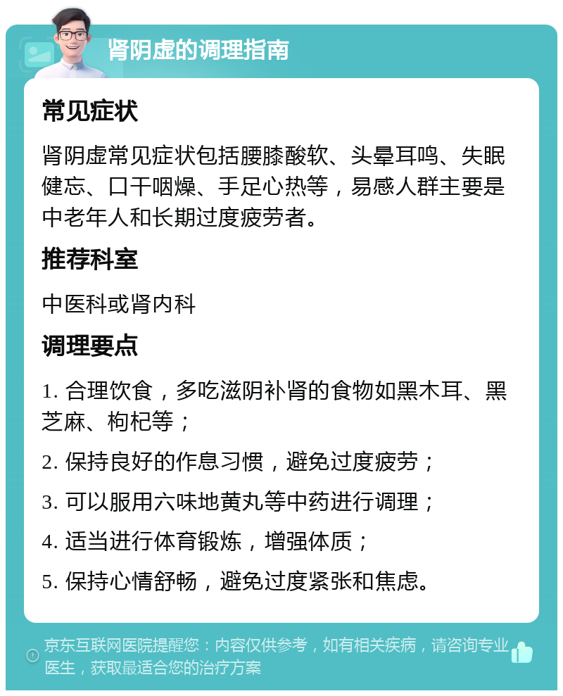 肾阴虚的调理指南 常见症状 肾阴虚常见症状包括腰膝酸软、头晕耳鸣、失眠健忘、口干咽燥、手足心热等，易感人群主要是中老年人和长期过度疲劳者。 推荐科室 中医科或肾内科 调理要点 1. 合理饮食，多吃滋阴补肾的食物如黑木耳、黑芝麻、枸杞等； 2. 保持良好的作息习惯，避免过度疲劳； 3. 可以服用六味地黄丸等中药进行调理； 4. 适当进行体育锻炼，增强体质； 5. 保持心情舒畅，避免过度紧张和焦虑。