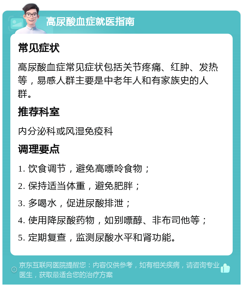 高尿酸血症就医指南 常见症状 高尿酸血症常见症状包括关节疼痛、红肿、发热等，易感人群主要是中老年人和有家族史的人群。 推荐科室 内分泌科或风湿免疫科 调理要点 1. 饮食调节，避免高嘌呤食物； 2. 保持适当体重，避免肥胖； 3. 多喝水，促进尿酸排泄； 4. 使用降尿酸药物，如别嘌醇、非布司他等； 5. 定期复查，监测尿酸水平和肾功能。