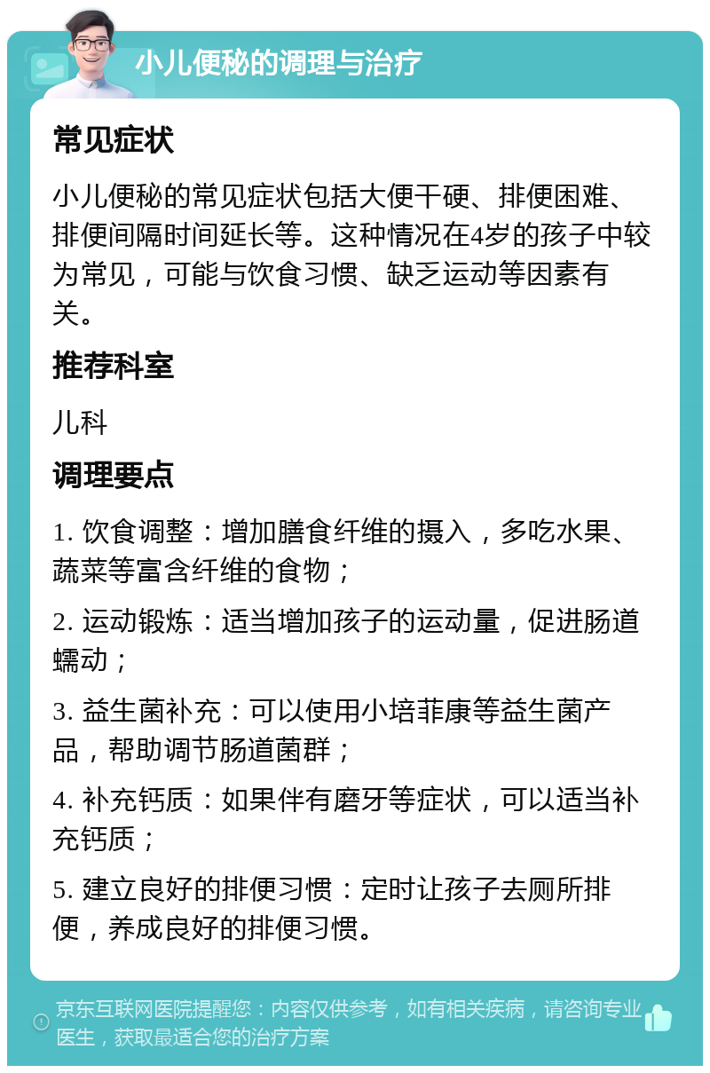 小儿便秘的调理与治疗 常见症状 小儿便秘的常见症状包括大便干硬、排便困难、排便间隔时间延长等。这种情况在4岁的孩子中较为常见，可能与饮食习惯、缺乏运动等因素有关。 推荐科室 儿科 调理要点 1. 饮食调整：增加膳食纤维的摄入，多吃水果、蔬菜等富含纤维的食物； 2. 运动锻炼：适当增加孩子的运动量，促进肠道蠕动； 3. 益生菌补充：可以使用小培菲康等益生菌产品，帮助调节肠道菌群； 4. 补充钙质：如果伴有磨牙等症状，可以适当补充钙质； 5. 建立良好的排便习惯：定时让孩子去厕所排便，养成良好的排便习惯。