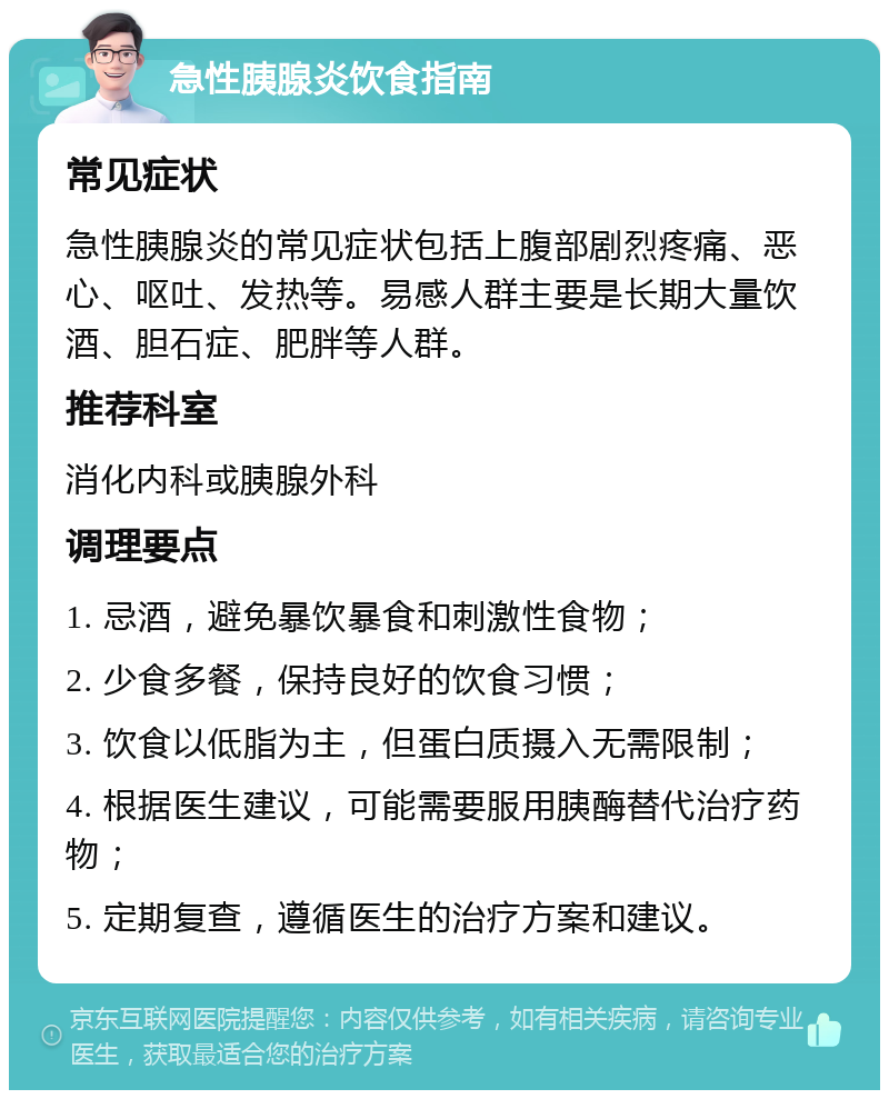 急性胰腺炎饮食指南 常见症状 急性胰腺炎的常见症状包括上腹部剧烈疼痛、恶心、呕吐、发热等。易感人群主要是长期大量饮酒、胆石症、肥胖等人群。 推荐科室 消化内科或胰腺外科 调理要点 1. 忌酒，避免暴饮暴食和刺激性食物； 2. 少食多餐，保持良好的饮食习惯； 3. 饮食以低脂为主，但蛋白质摄入无需限制； 4. 根据医生建议，可能需要服用胰酶替代治疗药物； 5. 定期复查，遵循医生的治疗方案和建议。