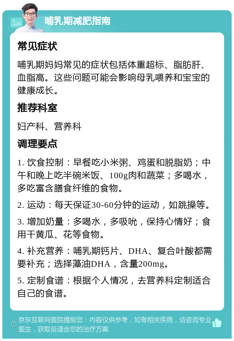 哺乳期减肥指南 常见症状 哺乳期妈妈常见的症状包括体重超标、脂肪肝、血脂高。这些问题可能会影响母乳喂养和宝宝的健康成长。 推荐科室 妇产科、营养科 调理要点 1. 饮食控制：早餐吃小米粥、鸡蛋和脱脂奶；中午和晚上吃半碗米饭、100g肉和蔬菜；多喝水，多吃富含膳食纤维的食物。 2. 运动：每天保证30-60分钟的运动，如跳操等。 3. 增加奶量：多喝水，多吸吮，保持心情好；食用干黄瓜、花等食物。 4. 补充营养：哺乳期钙片、DHA、复合叶酸都需要补充；选择藻油DHA，含量200mg。 5. 定制食谱：根据个人情况，去营养科定制适合自己的食谱。