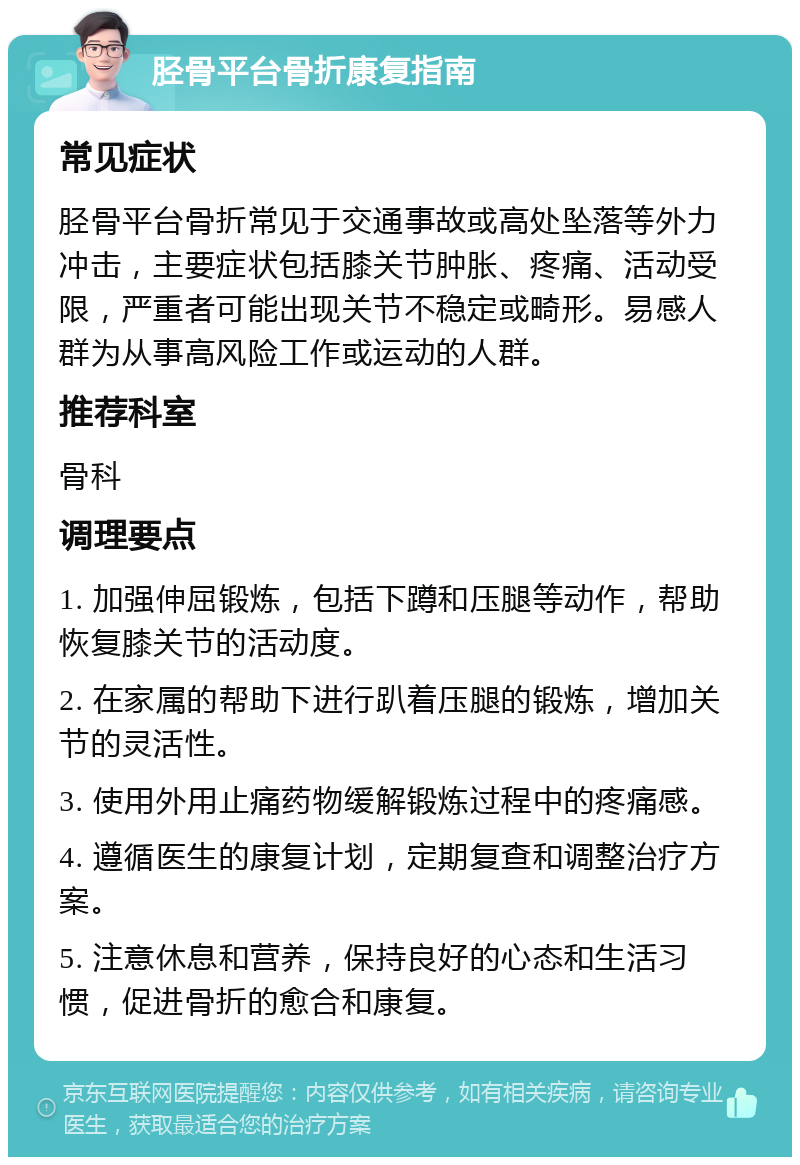 胫骨平台骨折康复指南 常见症状 胫骨平台骨折常见于交通事故或高处坠落等外力冲击，主要症状包括膝关节肿胀、疼痛、活动受限，严重者可能出现关节不稳定或畸形。易感人群为从事高风险工作或运动的人群。 推荐科室 骨科 调理要点 1. 加强伸屈锻炼，包括下蹲和压腿等动作，帮助恢复膝关节的活动度。 2. 在家属的帮助下进行趴着压腿的锻炼，增加关节的灵活性。 3. 使用外用止痛药物缓解锻炼过程中的疼痛感。 4. 遵循医生的康复计划，定期复查和调整治疗方案。 5. 注意休息和营养，保持良好的心态和生活习惯，促进骨折的愈合和康复。