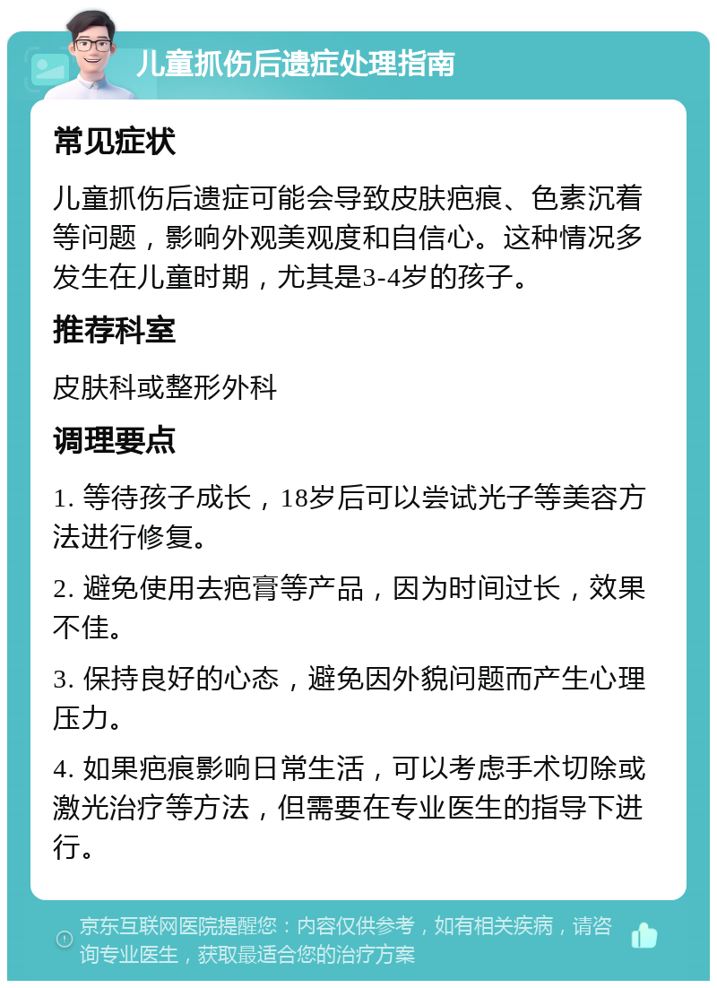 儿童抓伤后遗症处理指南 常见症状 儿童抓伤后遗症可能会导致皮肤疤痕、色素沉着等问题，影响外观美观度和自信心。这种情况多发生在儿童时期，尤其是3-4岁的孩子。 推荐科室 皮肤科或整形外科 调理要点 1. 等待孩子成长，18岁后可以尝试光子等美容方法进行修复。 2. 避免使用去疤膏等产品，因为时间过长，效果不佳。 3. 保持良好的心态，避免因外貌问题而产生心理压力。 4. 如果疤痕影响日常生活，可以考虑手术切除或激光治疗等方法，但需要在专业医生的指导下进行。