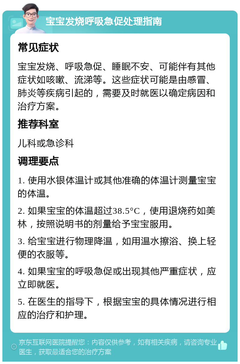 宝宝发烧呼吸急促处理指南 常见症状 宝宝发烧、呼吸急促、睡眠不安、可能伴有其他症状如咳嗽、流涕等。这些症状可能是由感冒、肺炎等疾病引起的，需要及时就医以确定病因和治疗方案。 推荐科室 儿科或急诊科 调理要点 1. 使用水银体温计或其他准确的体温计测量宝宝的体温。 2. 如果宝宝的体温超过38.5°C，使用退烧药如美林，按照说明书的剂量给予宝宝服用。 3. 给宝宝进行物理降温，如用温水擦浴、换上轻便的衣服等。 4. 如果宝宝的呼吸急促或出现其他严重症状，应立即就医。 5. 在医生的指导下，根据宝宝的具体情况进行相应的治疗和护理。