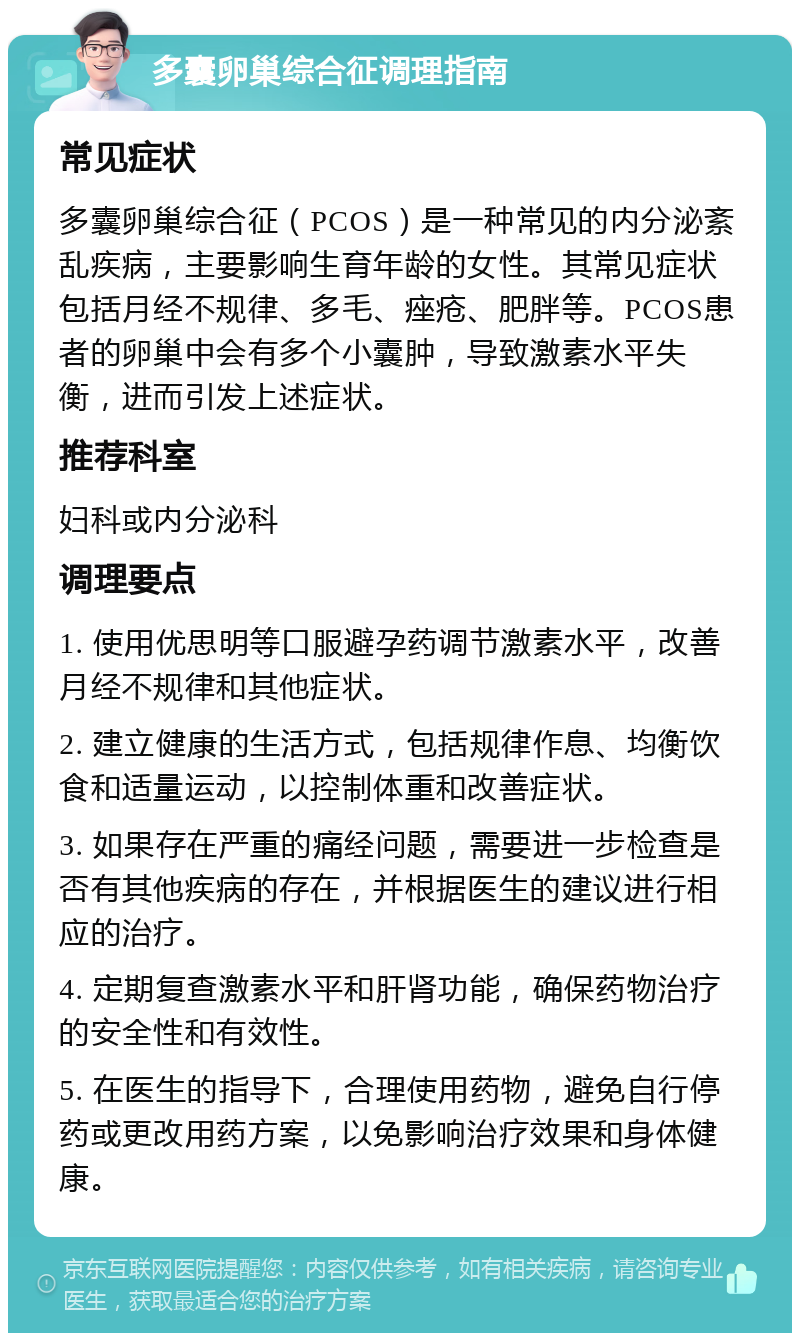 多囊卵巢综合征调理指南 常见症状 多囊卵巢综合征（PCOS）是一种常见的内分泌紊乱疾病，主要影响生育年龄的女性。其常见症状包括月经不规律、多毛、痤疮、肥胖等。PCOS患者的卵巢中会有多个小囊肿，导致激素水平失衡，进而引发上述症状。 推荐科室 妇科或内分泌科 调理要点 1. 使用优思明等口服避孕药调节激素水平，改善月经不规律和其他症状。 2. 建立健康的生活方式，包括规律作息、均衡饮食和适量运动，以控制体重和改善症状。 3. 如果存在严重的痛经问题，需要进一步检查是否有其他疾病的存在，并根据医生的建议进行相应的治疗。 4. 定期复查激素水平和肝肾功能，确保药物治疗的安全性和有效性。 5. 在医生的指导下，合理使用药物，避免自行停药或更改用药方案，以免影响治疗效果和身体健康。