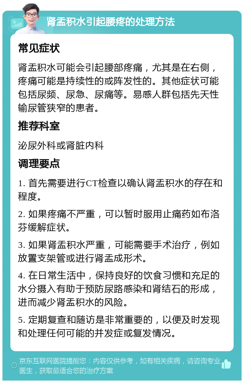 肾盂积水引起腰疼的处理方法 常见症状 肾盂积水可能会引起腰部疼痛，尤其是在右侧，疼痛可能是持续性的或阵发性的。其他症状可能包括尿频、尿急、尿痛等。易感人群包括先天性输尿管狭窄的患者。 推荐科室 泌尿外科或肾脏内科 调理要点 1. 首先需要进行CT检查以确认肾盂积水的存在和程度。 2. 如果疼痛不严重，可以暂时服用止痛药如布洛芬缓解症状。 3. 如果肾盂积水严重，可能需要手术治疗，例如放置支架管或进行肾盂成形术。 4. 在日常生活中，保持良好的饮食习惯和充足的水分摄入有助于预防尿路感染和肾结石的形成，进而减少肾盂积水的风险。 5. 定期复查和随访是非常重要的，以便及时发现和处理任何可能的并发症或复发情况。