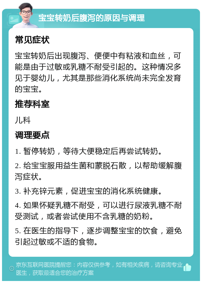 宝宝转奶后腹泻的原因与调理 常见症状 宝宝转奶后出现腹泻、便便中有粘液和血丝，可能是由于过敏或乳糖不耐受引起的。这种情况多见于婴幼儿，尤其是那些消化系统尚未完全发育的宝宝。 推荐科室 儿科 调理要点 1. 暂停转奶，等待大便稳定后再尝试转奶。 2. 给宝宝服用益生菌和蒙脱石散，以帮助缓解腹泻症状。 3. 补充锌元素，促进宝宝的消化系统健康。 4. 如果怀疑乳糖不耐受，可以进行尿液乳糖不耐受测试，或者尝试使用不含乳糖的奶粉。 5. 在医生的指导下，逐步调整宝宝的饮食，避免引起过敏或不适的食物。