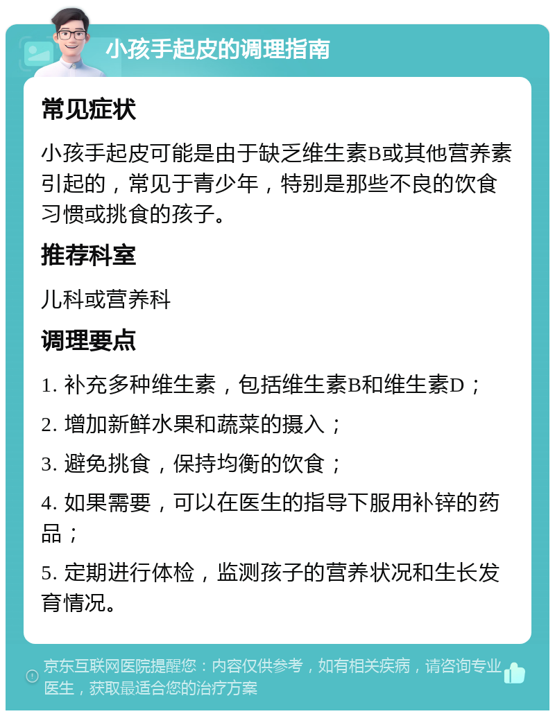 小孩手起皮的调理指南 常见症状 小孩手起皮可能是由于缺乏维生素B或其他营养素引起的，常见于青少年，特别是那些不良的饮食习惯或挑食的孩子。 推荐科室 儿科或营养科 调理要点 1. 补充多种维生素，包括维生素B和维生素D； 2. 增加新鲜水果和蔬菜的摄入； 3. 避免挑食，保持均衡的饮食； 4. 如果需要，可以在医生的指导下服用补锌的药品； 5. 定期进行体检，监测孩子的营养状况和生长发育情况。