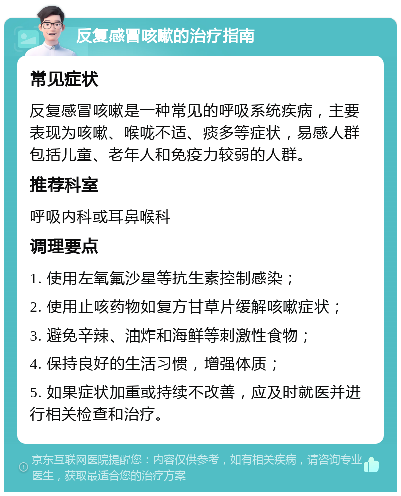 反复感冒咳嗽的治疗指南 常见症状 反复感冒咳嗽是一种常见的呼吸系统疾病，主要表现为咳嗽、喉咙不适、痰多等症状，易感人群包括儿童、老年人和免疫力较弱的人群。 推荐科室 呼吸内科或耳鼻喉科 调理要点 1. 使用左氧氟沙星等抗生素控制感染； 2. 使用止咳药物如复方甘草片缓解咳嗽症状； 3. 避免辛辣、油炸和海鲜等刺激性食物； 4. 保持良好的生活习惯，增强体质； 5. 如果症状加重或持续不改善，应及时就医并进行相关检查和治疗。