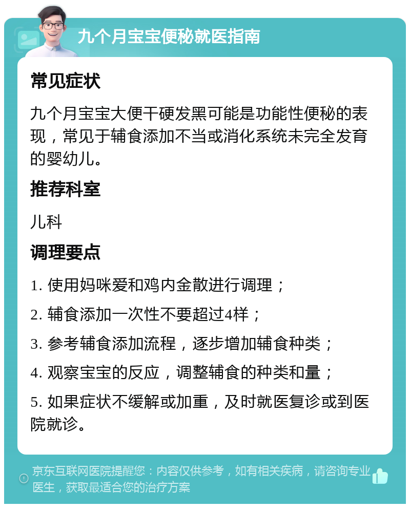 九个月宝宝便秘就医指南 常见症状 九个月宝宝大便干硬发黑可能是功能性便秘的表现，常见于辅食添加不当或消化系统未完全发育的婴幼儿。 推荐科室 儿科 调理要点 1. 使用妈咪爱和鸡内金散进行调理； 2. 辅食添加一次性不要超过4样； 3. 参考辅食添加流程，逐步增加辅食种类； 4. 观察宝宝的反应，调整辅食的种类和量； 5. 如果症状不缓解或加重，及时就医复诊或到医院就诊。