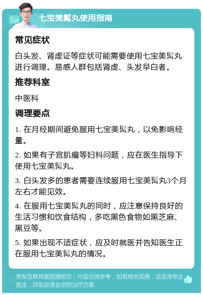 七宝美髯丸使用指南 常见症状 白头发、肾虚证等症状可能需要使用七宝美髯丸进行调理。易感人群包括肾虚、头发早白者。 推荐科室 中医科 调理要点 1. 在月经期间避免服用七宝美髯丸，以免影响经量。 2. 如果有子宫肌瘤等妇科问题，应在医生指导下使用七宝美髯丸。 3. 白头发多的患者需要连续服用七宝美髯丸3个月左右才能见效。 4. 在服用七宝美髯丸的同时，应注意保持良好的生活习惯和饮食结构，多吃黑色食物如黑芝麻、黑豆等。 5. 如果出现不适症状，应及时就医并告知医生正在服用七宝美髯丸的情况。