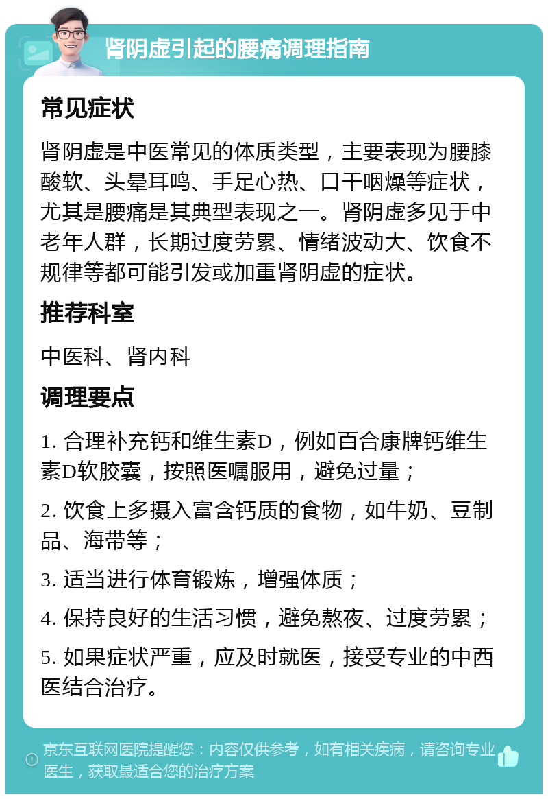 肾阴虚引起的腰痛调理指南 常见症状 肾阴虚是中医常见的体质类型，主要表现为腰膝酸软、头晕耳鸣、手足心热、口干咽燥等症状，尤其是腰痛是其典型表现之一。肾阴虚多见于中老年人群，长期过度劳累、情绪波动大、饮食不规律等都可能引发或加重肾阴虚的症状。 推荐科室 中医科、肾内科 调理要点 1. 合理补充钙和维生素D，例如百合康牌钙维生素D软胶囊，按照医嘱服用，避免过量； 2. 饮食上多摄入富含钙质的食物，如牛奶、豆制品、海带等； 3. 适当进行体育锻炼，增强体质； 4. 保持良好的生活习惯，避免熬夜、过度劳累； 5. 如果症状严重，应及时就医，接受专业的中西医结合治疗。