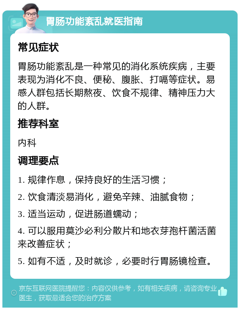 胃肠功能紊乱就医指南 常见症状 胃肠功能紊乱是一种常见的消化系统疾病，主要表现为消化不良、便秘、腹胀、打嗝等症状。易感人群包括长期熬夜、饮食不规律、精神压力大的人群。 推荐科室 内科 调理要点 1. 规律作息，保持良好的生活习惯； 2. 饮食清淡易消化，避免辛辣、油腻食物； 3. 适当运动，促进肠道蠕动； 4. 可以服用莫沙必利分散片和地衣芽孢杆菌活菌来改善症状； 5. 如有不适，及时就诊，必要时行胃肠镜检查。