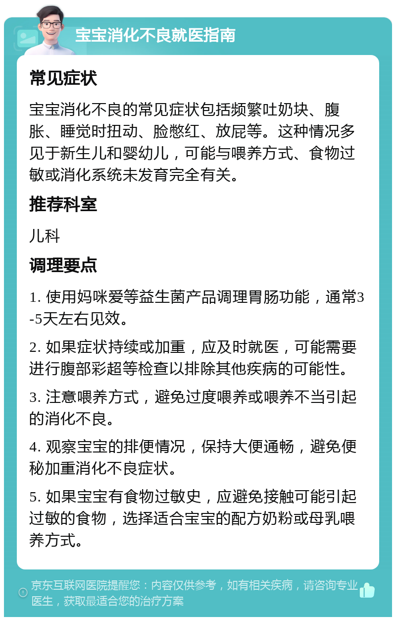 宝宝消化不良就医指南 常见症状 宝宝消化不良的常见症状包括频繁吐奶块、腹胀、睡觉时扭动、脸憋红、放屁等。这种情况多见于新生儿和婴幼儿，可能与喂养方式、食物过敏或消化系统未发育完全有关。 推荐科室 儿科 调理要点 1. 使用妈咪爱等益生菌产品调理胃肠功能，通常3-5天左右见效。 2. 如果症状持续或加重，应及时就医，可能需要进行腹部彩超等检查以排除其他疾病的可能性。 3. 注意喂养方式，避免过度喂养或喂养不当引起的消化不良。 4. 观察宝宝的排便情况，保持大便通畅，避免便秘加重消化不良症状。 5. 如果宝宝有食物过敏史，应避免接触可能引起过敏的食物，选择适合宝宝的配方奶粉或母乳喂养方式。