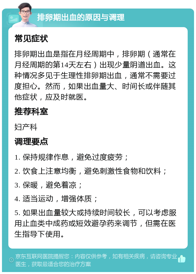 排卵期出血的原因与调理 常见症状 排卵期出血是指在月经周期中，排卵期（通常在月经周期的第14天左右）出现少量阴道出血。这种情况多见于生理性排卵期出血，通常不需要过度担心。然而，如果出血量大、时间长或伴随其他症状，应及时就医。 推荐科室 妇产科 调理要点 1. 保持规律作息，避免过度疲劳； 2. 饮食上注意均衡，避免刺激性食物和饮料； 3. 保暖，避免着凉； 4. 适当运动，增强体质； 5. 如果出血量较大或持续时间较长，可以考虑服用止血类中成药或短效避孕药来调节，但需在医生指导下使用。