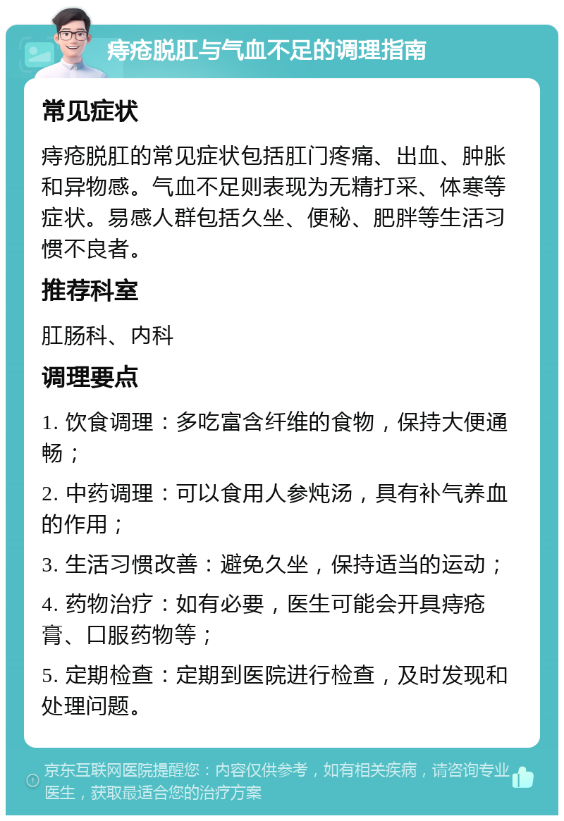 痔疮脱肛与气血不足的调理指南 常见症状 痔疮脱肛的常见症状包括肛门疼痛、出血、肿胀和异物感。气血不足则表现为无精打采、体寒等症状。易感人群包括久坐、便秘、肥胖等生活习惯不良者。 推荐科室 肛肠科、内科 调理要点 1. 饮食调理：多吃富含纤维的食物，保持大便通畅； 2. 中药调理：可以食用人参炖汤，具有补气养血的作用； 3. 生活习惯改善：避免久坐，保持适当的运动； 4. 药物治疗：如有必要，医生可能会开具痔疮膏、口服药物等； 5. 定期检查：定期到医院进行检查，及时发现和处理问题。