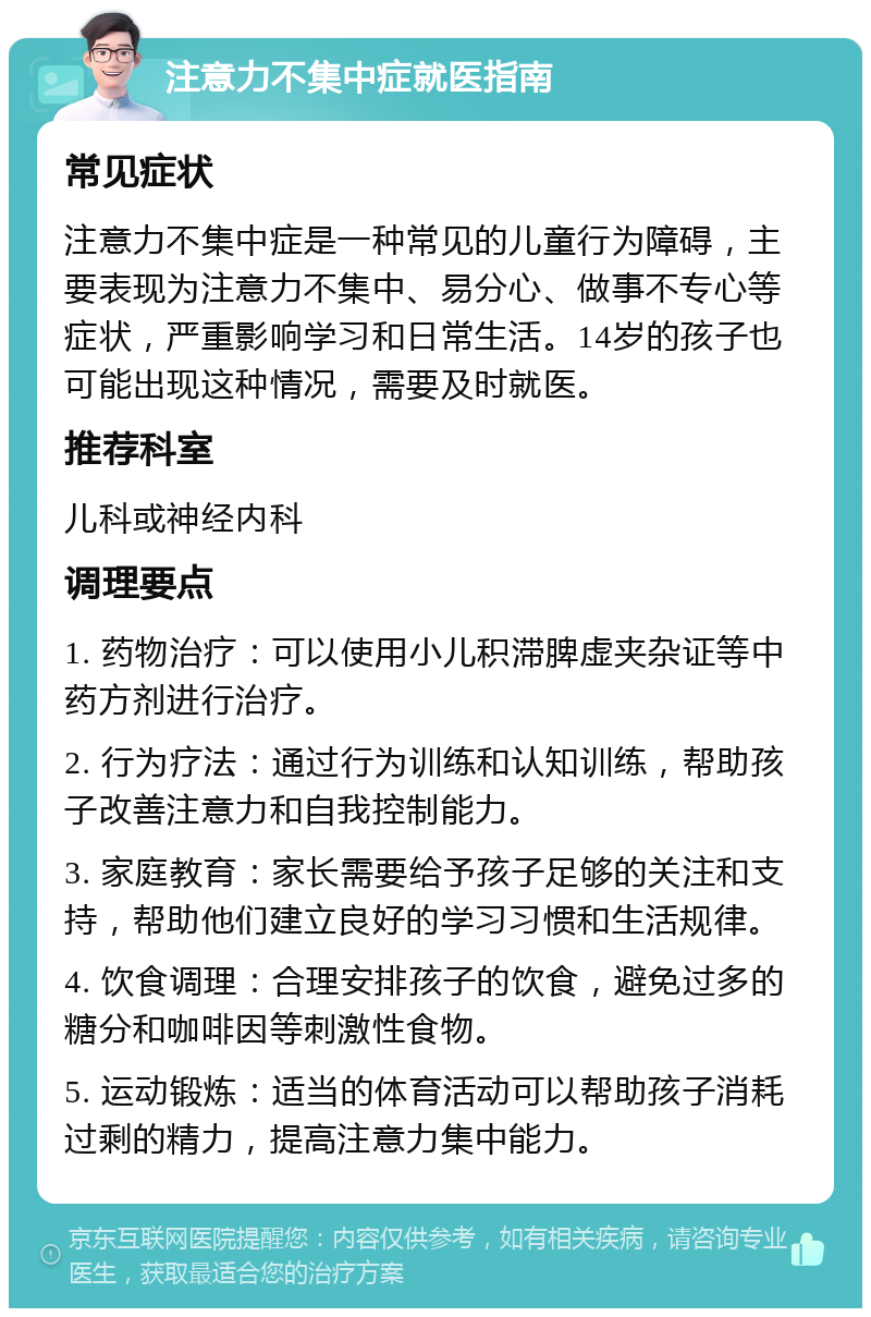 注意力不集中症就医指南 常见症状 注意力不集中症是一种常见的儿童行为障碍，主要表现为注意力不集中、易分心、做事不专心等症状，严重影响学习和日常生活。14岁的孩子也可能出现这种情况，需要及时就医。 推荐科室 儿科或神经内科 调理要点 1. 药物治疗：可以使用小儿积滞脾虚夹杂证等中药方剂进行治疗。 2. 行为疗法：通过行为训练和认知训练，帮助孩子改善注意力和自我控制能力。 3. 家庭教育：家长需要给予孩子足够的关注和支持，帮助他们建立良好的学习习惯和生活规律。 4. 饮食调理：合理安排孩子的饮食，避免过多的糖分和咖啡因等刺激性食物。 5. 运动锻炼：适当的体育活动可以帮助孩子消耗过剩的精力，提高注意力集中能力。