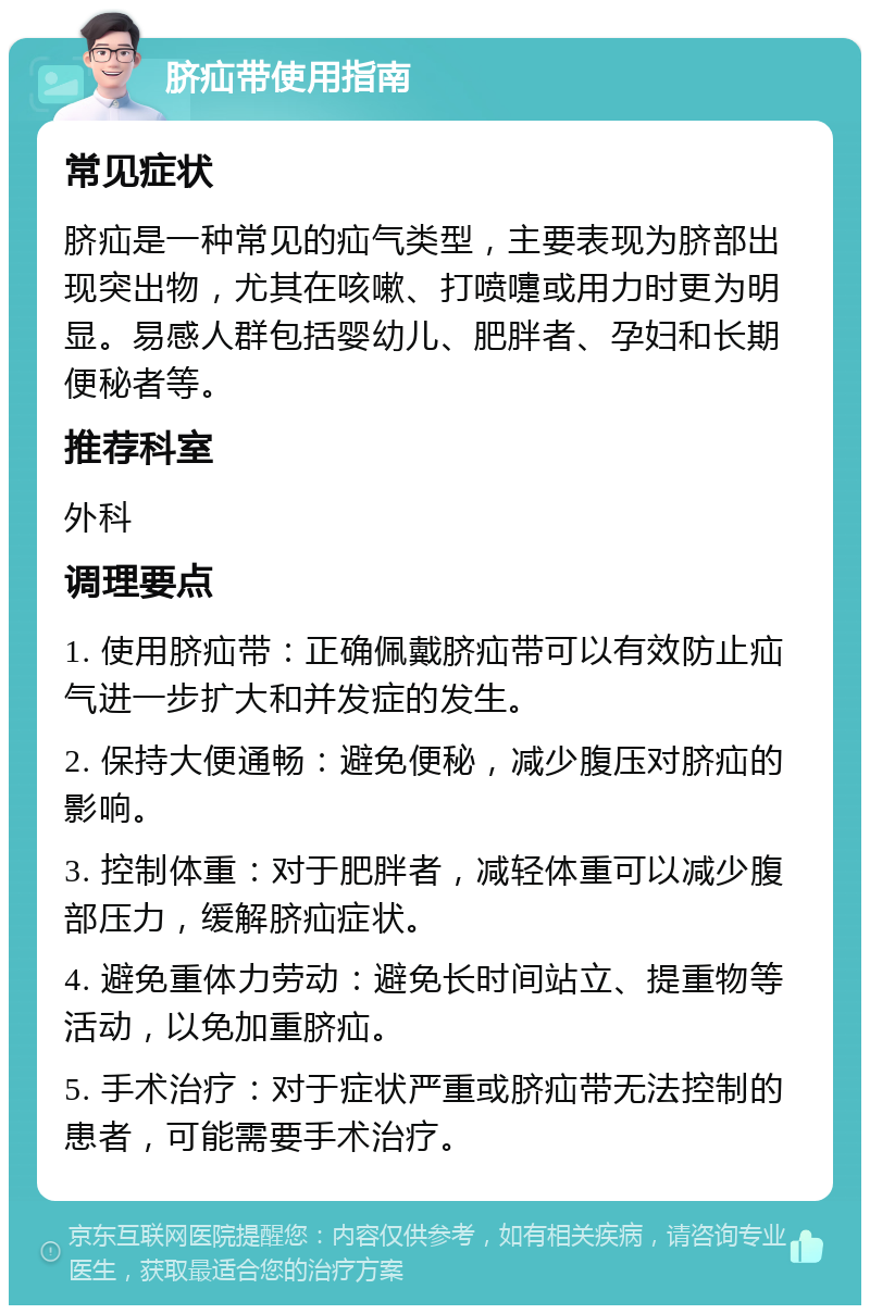 脐疝带使用指南 常见症状 脐疝是一种常见的疝气类型，主要表现为脐部出现突出物，尤其在咳嗽、打喷嚏或用力时更为明显。易感人群包括婴幼儿、肥胖者、孕妇和长期便秘者等。 推荐科室 外科 调理要点 1. 使用脐疝带：正确佩戴脐疝带可以有效防止疝气进一步扩大和并发症的发生。 2. 保持大便通畅：避免便秘，减少腹压对脐疝的影响。 3. 控制体重：对于肥胖者，减轻体重可以减少腹部压力，缓解脐疝症状。 4. 避免重体力劳动：避免长时间站立、提重物等活动，以免加重脐疝。 5. 手术治疗：对于症状严重或脐疝带无法控制的患者，可能需要手术治疗。