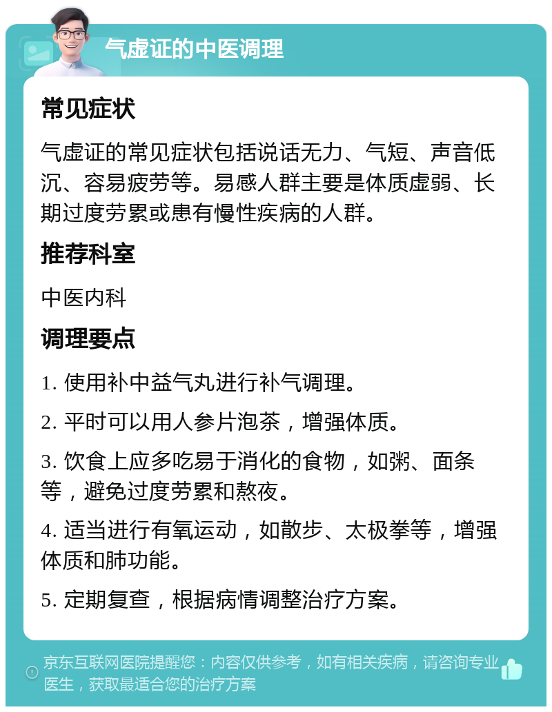 气虚证的中医调理 常见症状 气虚证的常见症状包括说话无力、气短、声音低沉、容易疲劳等。易感人群主要是体质虚弱、长期过度劳累或患有慢性疾病的人群。 推荐科室 中医内科 调理要点 1. 使用补中益气丸进行补气调理。 2. 平时可以用人参片泡茶，增强体质。 3. 饮食上应多吃易于消化的食物，如粥、面条等，避免过度劳累和熬夜。 4. 适当进行有氧运动，如散步、太极拳等，增强体质和肺功能。 5. 定期复查，根据病情调整治疗方案。