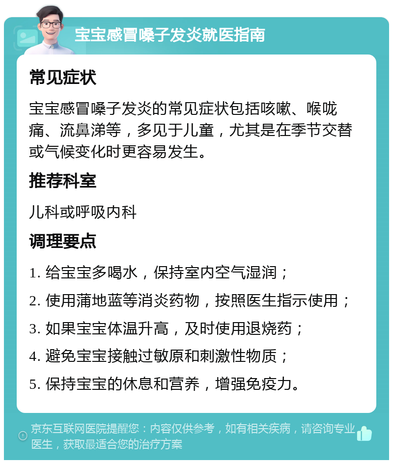 宝宝感冒嗓子发炎就医指南 常见症状 宝宝感冒嗓子发炎的常见症状包括咳嗽、喉咙痛、流鼻涕等，多见于儿童，尤其是在季节交替或气候变化时更容易发生。 推荐科室 儿科或呼吸内科 调理要点 1. 给宝宝多喝水，保持室内空气湿润； 2. 使用蒲地蓝等消炎药物，按照医生指示使用； 3. 如果宝宝体温升高，及时使用退烧药； 4. 避免宝宝接触过敏原和刺激性物质； 5. 保持宝宝的休息和营养，增强免疫力。