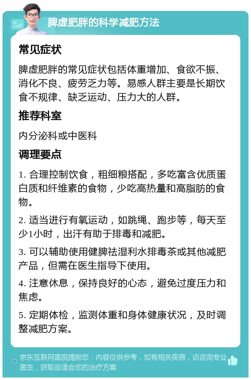 脾虚肥胖的科学减肥方法 常见症状 脾虚肥胖的常见症状包括体重增加、食欲不振、消化不良、疲劳乏力等。易感人群主要是长期饮食不规律、缺乏运动、压力大的人群。 推荐科室 内分泌科或中医科 调理要点 1. 合理控制饮食，粗细粮搭配，多吃富含优质蛋白质和纤维素的食物，少吃高热量和高脂肪的食物。 2. 适当进行有氧运动，如跳绳、跑步等，每天至少1小时，出汗有助于排毒和减肥。 3. 可以辅助使用健脾祛湿利水排毒茶或其他减肥产品，但需在医生指导下使用。 4. 注意休息，保持良好的心态，避免过度压力和焦虑。 5. 定期体检，监测体重和身体健康状况，及时调整减肥方案。