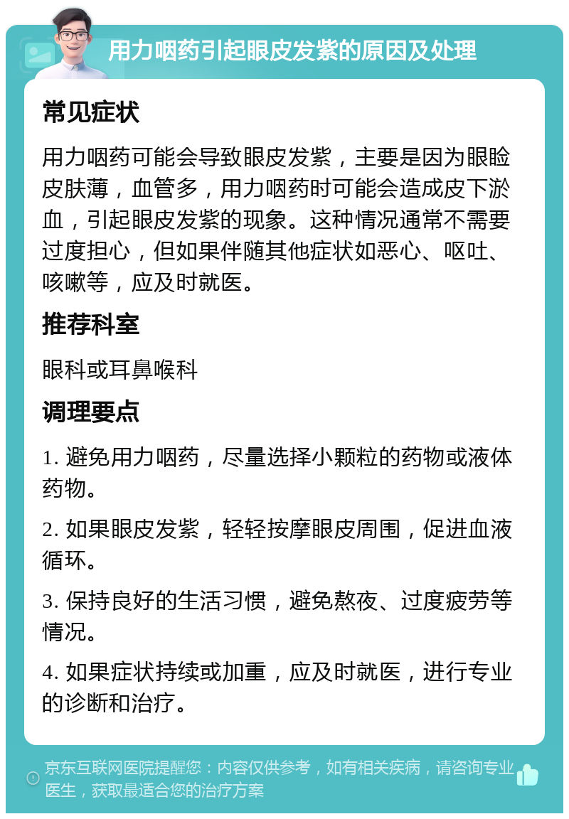 用力咽药引起眼皮发紫的原因及处理 常见症状 用力咽药可能会导致眼皮发紫，主要是因为眼睑皮肤薄，血管多，用力咽药时可能会造成皮下淤血，引起眼皮发紫的现象。这种情况通常不需要过度担心，但如果伴随其他症状如恶心、呕吐、咳嗽等，应及时就医。 推荐科室 眼科或耳鼻喉科 调理要点 1. 避免用力咽药，尽量选择小颗粒的药物或液体药物。 2. 如果眼皮发紫，轻轻按摩眼皮周围，促进血液循环。 3. 保持良好的生活习惯，避免熬夜、过度疲劳等情况。 4. 如果症状持续或加重，应及时就医，进行专业的诊断和治疗。