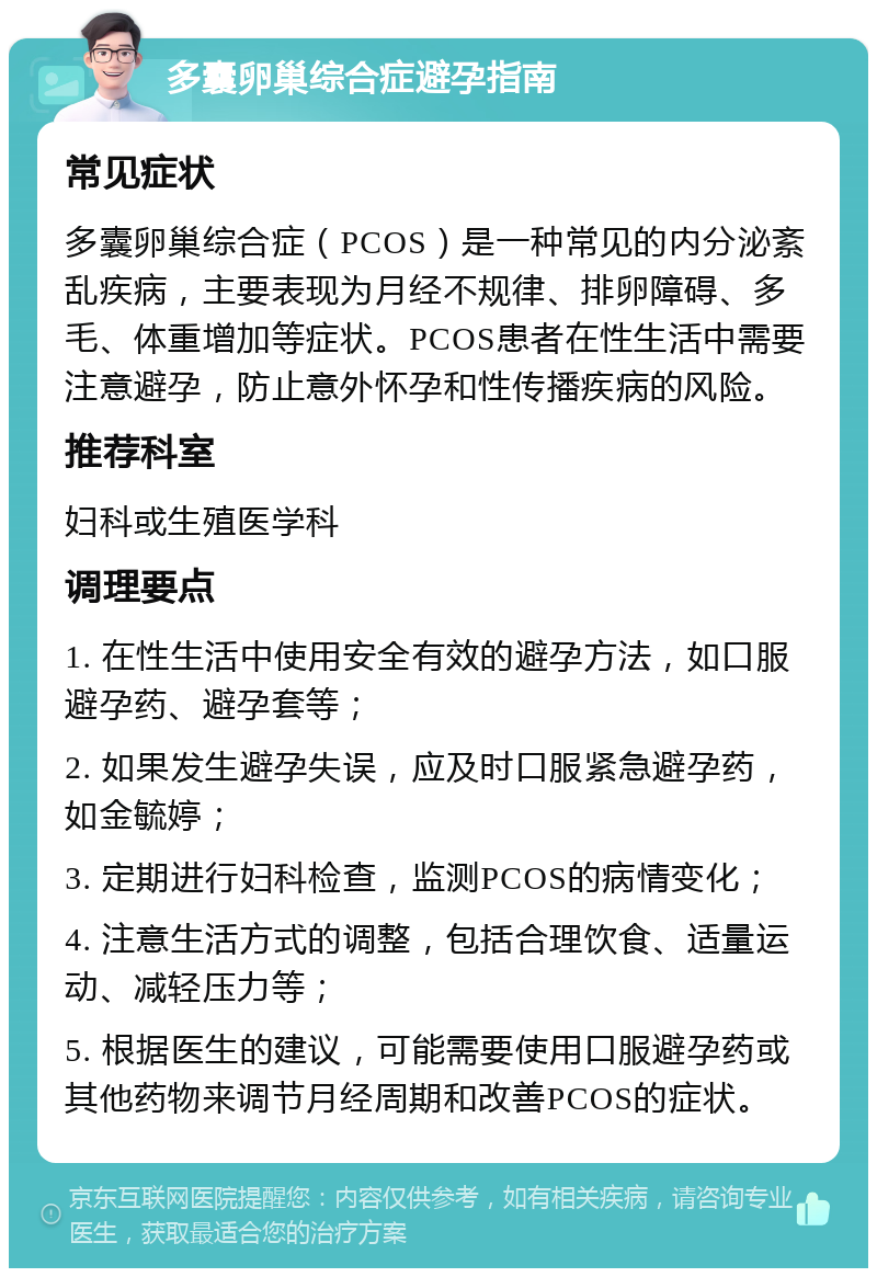 多囊卵巢综合症避孕指南 常见症状 多囊卵巢综合症（PCOS）是一种常见的内分泌紊乱疾病，主要表现为月经不规律、排卵障碍、多毛、体重增加等症状。PCOS患者在性生活中需要注意避孕，防止意外怀孕和性传播疾病的风险。 推荐科室 妇科或生殖医学科 调理要点 1. 在性生活中使用安全有效的避孕方法，如口服避孕药、避孕套等； 2. 如果发生避孕失误，应及时口服紧急避孕药，如金毓婷； 3. 定期进行妇科检查，监测PCOS的病情变化； 4. 注意生活方式的调整，包括合理饮食、适量运动、减轻压力等； 5. 根据医生的建议，可能需要使用口服避孕药或其他药物来调节月经周期和改善PCOS的症状。