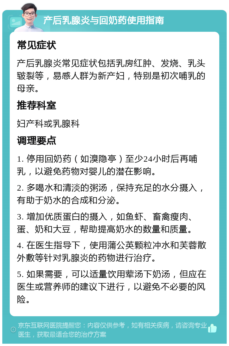 产后乳腺炎与回奶药使用指南 常见症状 产后乳腺炎常见症状包括乳房红肿、发烧、乳头皲裂等，易感人群为新产妇，特别是初次哺乳的母亲。 推荐科室 妇产科或乳腺科 调理要点 1. 停用回奶药（如溴隐亭）至少24小时后再哺乳，以避免药物对婴儿的潜在影响。 2. 多喝水和清淡的粥汤，保持充足的水分摄入，有助于奶水的合成和分泌。 3. 增加优质蛋白的摄入，如鱼虾、畜禽瘦肉、蛋、奶和大豆，帮助提高奶水的数量和质量。 4. 在医生指导下，使用蒲公英颗粒冲水和芙蓉散外敷等针对乳腺炎的药物进行治疗。 5. 如果需要，可以适量饮用荤汤下奶汤，但应在医生或营养师的建议下进行，以避免不必要的风险。