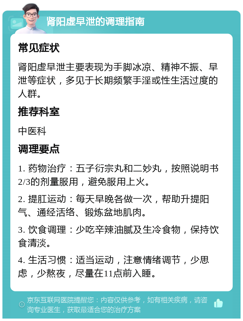 肾阳虚早泄的调理指南 常见症状 肾阳虚早泄主要表现为手脚冰凉、精神不振、早泄等症状，多见于长期频繁手淫或性生活过度的人群。 推荐科室 中医科 调理要点 1. 药物治疗：五子衍宗丸和二妙丸，按照说明书2/3的剂量服用，避免服用上火。 2. 提肛运动：每天早晚各做一次，帮助升提阳气、通经活络、锻炼盆地肌肉。 3. 饮食调理：少吃辛辣油腻及生冷食物，保持饮食清淡。 4. 生活习惯：适当运动，注意情绪调节，少思虑，少熬夜，尽量在11点前入睡。