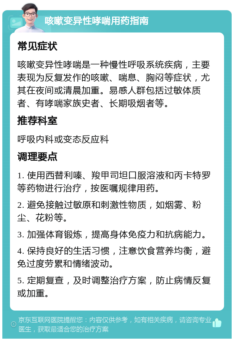 咳嗽变异性哮喘用药指南 常见症状 咳嗽变异性哮喘是一种慢性呼吸系统疾病，主要表现为反复发作的咳嗽、喘息、胸闷等症状，尤其在夜间或清晨加重。易感人群包括过敏体质者、有哮喘家族史者、长期吸烟者等。 推荐科室 呼吸内科或变态反应科 调理要点 1. 使用西替利嗪、羧甲司坦口服溶液和丙卡特罗等药物进行治疗，按医嘱规律用药。 2. 避免接触过敏原和刺激性物质，如烟雾、粉尘、花粉等。 3. 加强体育锻炼，提高身体免疫力和抗病能力。 4. 保持良好的生活习惯，注意饮食营养均衡，避免过度劳累和情绪波动。 5. 定期复查，及时调整治疗方案，防止病情反复或加重。