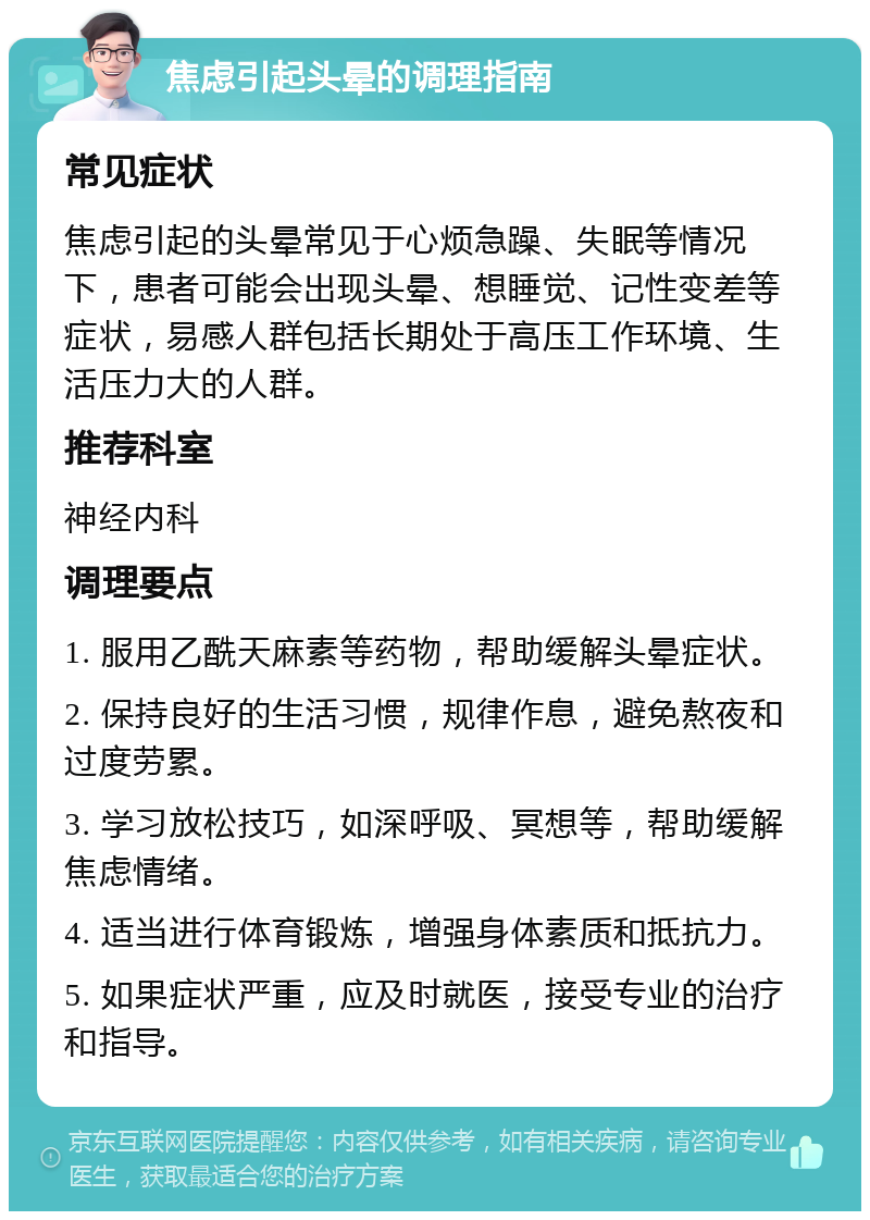 焦虑引起头晕的调理指南 常见症状 焦虑引起的头晕常见于心烦急躁、失眠等情况下，患者可能会出现头晕、想睡觉、记性变差等症状，易感人群包括长期处于高压工作环境、生活压力大的人群。 推荐科室 神经内科 调理要点 1. 服用乙酰天麻素等药物，帮助缓解头晕症状。 2. 保持良好的生活习惯，规律作息，避免熬夜和过度劳累。 3. 学习放松技巧，如深呼吸、冥想等，帮助缓解焦虑情绪。 4. 适当进行体育锻炼，增强身体素质和抵抗力。 5. 如果症状严重，应及时就医，接受专业的治疗和指导。