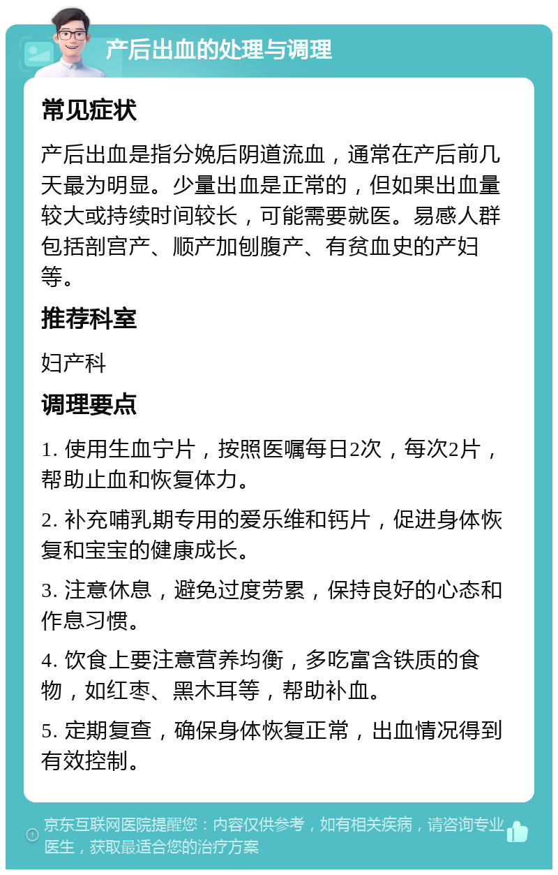 产后出血的处理与调理 常见症状 产后出血是指分娩后阴道流血，通常在产后前几天最为明显。少量出血是正常的，但如果出血量较大或持续时间较长，可能需要就医。易感人群包括剖宫产、顺产加刨腹产、有贫血史的产妇等。 推荐科室 妇产科 调理要点 1. 使用生血宁片，按照医嘱每日2次，每次2片，帮助止血和恢复体力。 2. 补充哺乳期专用的爱乐维和钙片，促进身体恢复和宝宝的健康成长。 3. 注意休息，避免过度劳累，保持良好的心态和作息习惯。 4. 饮食上要注意营养均衡，多吃富含铁质的食物，如红枣、黑木耳等，帮助补血。 5. 定期复查，确保身体恢复正常，出血情况得到有效控制。