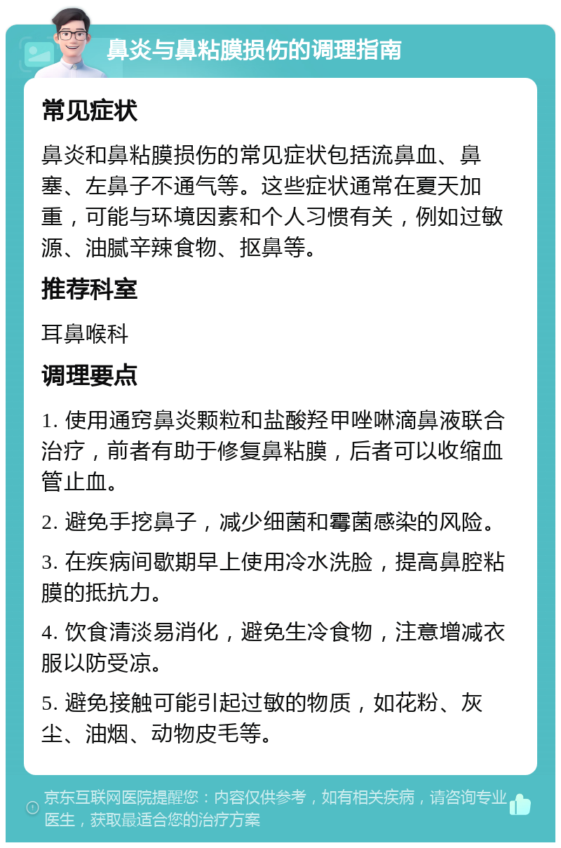 鼻炎与鼻粘膜损伤的调理指南 常见症状 鼻炎和鼻粘膜损伤的常见症状包括流鼻血、鼻塞、左鼻子不通气等。这些症状通常在夏天加重，可能与环境因素和个人习惯有关，例如过敏源、油腻辛辣食物、抠鼻等。 推荐科室 耳鼻喉科 调理要点 1. 使用通窍鼻炎颗粒和盐酸羟甲唑啉滴鼻液联合治疗，前者有助于修复鼻粘膜，后者可以收缩血管止血。 2. 避免手挖鼻子，减少细菌和霉菌感染的风险。 3. 在疾病间歇期早上使用冷水洗脸，提高鼻腔粘膜的抵抗力。 4. 饮食清淡易消化，避免生冷食物，注意增减衣服以防受凉。 5. 避免接触可能引起过敏的物质，如花粉、灰尘、油烟、动物皮毛等。