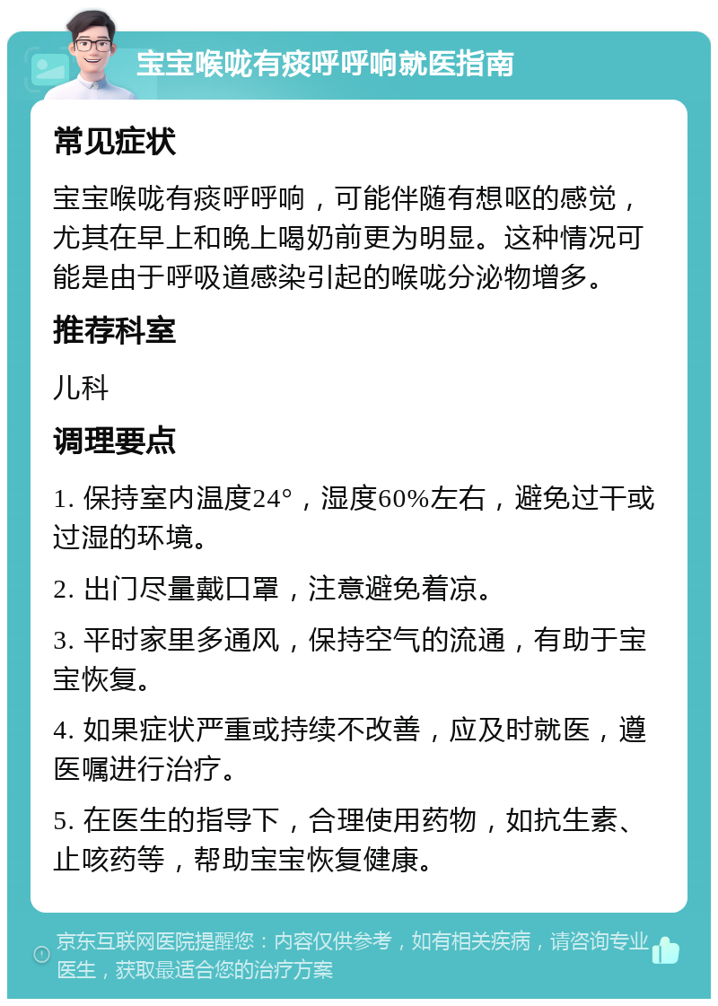 宝宝喉咙有痰呼呼响就医指南 常见症状 宝宝喉咙有痰呼呼响，可能伴随有想呕的感觉，尤其在早上和晚上喝奶前更为明显。这种情况可能是由于呼吸道感染引起的喉咙分泌物增多。 推荐科室 儿科 调理要点 1. 保持室内温度24°，湿度60%左右，避免过干或过湿的环境。 2. 出门尽量戴口罩，注意避免着凉。 3. 平时家里多通风，保持空气的流通，有助于宝宝恢复。 4. 如果症状严重或持续不改善，应及时就医，遵医嘱进行治疗。 5. 在医生的指导下，合理使用药物，如抗生素、止咳药等，帮助宝宝恢复健康。