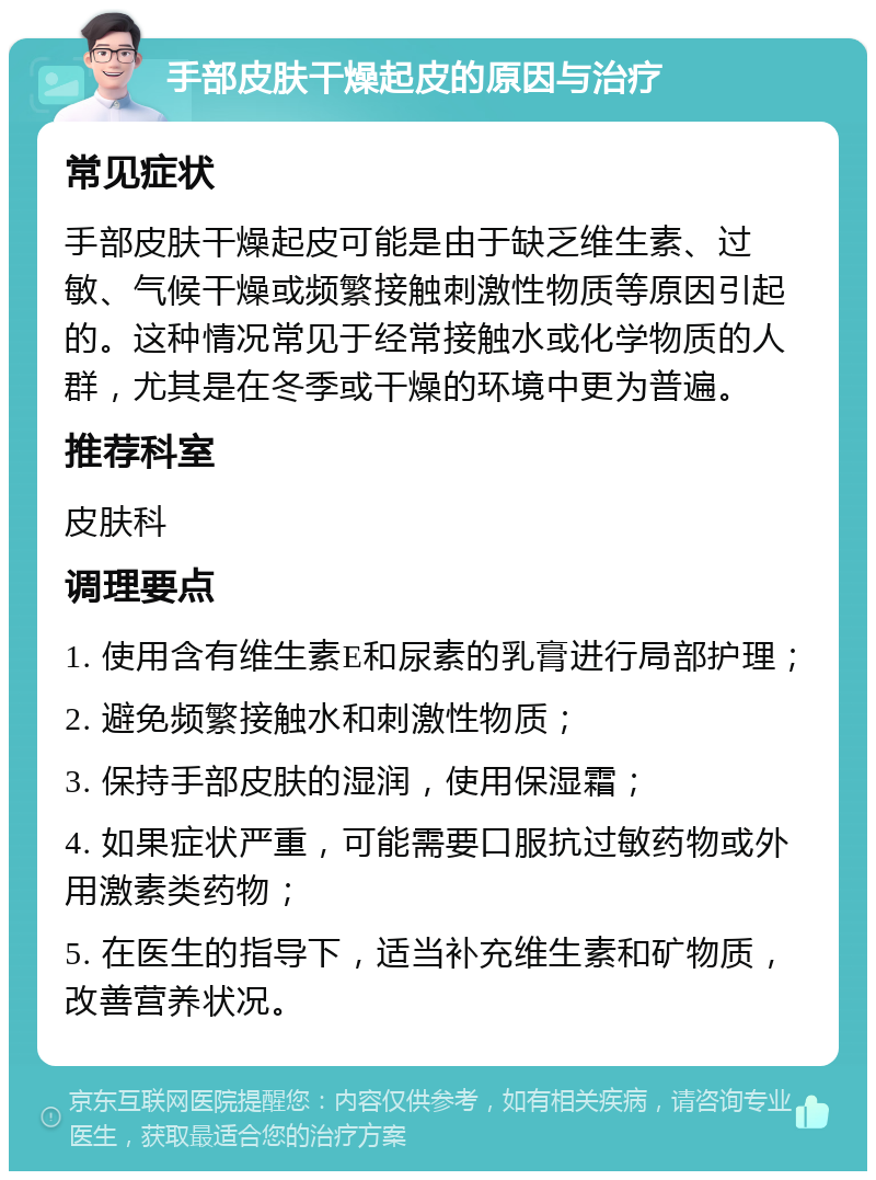 手部皮肤干燥起皮的原因与治疗 常见症状 手部皮肤干燥起皮可能是由于缺乏维生素、过敏、气候干燥或频繁接触刺激性物质等原因引起的。这种情况常见于经常接触水或化学物质的人群，尤其是在冬季或干燥的环境中更为普遍。 推荐科室 皮肤科 调理要点 1. 使用含有维生素E和尿素的乳膏进行局部护理； 2. 避免频繁接触水和刺激性物质； 3. 保持手部皮肤的湿润，使用保湿霜； 4. 如果症状严重，可能需要口服抗过敏药物或外用激素类药物； 5. 在医生的指导下，适当补充维生素和矿物质，改善营养状况。