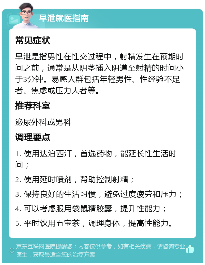 早泄就医指南 常见症状 早泄是指男性在性交过程中，射精发生在预期时间之前，通常是从阴茎插入阴道至射精的时间小于3分钟。易感人群包括年轻男性、性经验不足者、焦虑或压力大者等。 推荐科室 泌尿外科或男科 调理要点 1. 使用达泊西汀，首选药物，能延长性生活时间； 2. 使用延时喷剂，帮助控制射精； 3. 保持良好的生活习惯，避免过度疲劳和压力； 4. 可以考虑服用袋鼠精胶囊，提升性能力； 5. 平时饮用五宝茶，调理身体，提高性能力。