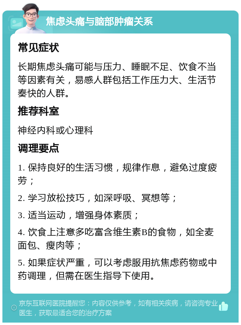 焦虑头痛与脑部肿瘤关系 常见症状 长期焦虑头痛可能与压力、睡眠不足、饮食不当等因素有关，易感人群包括工作压力大、生活节奏快的人群。 推荐科室 神经内科或心理科 调理要点 1. 保持良好的生活习惯，规律作息，避免过度疲劳； 2. 学习放松技巧，如深呼吸、冥想等； 3. 适当运动，增强身体素质； 4. 饮食上注意多吃富含维生素B的食物，如全麦面包、瘦肉等； 5. 如果症状严重，可以考虑服用抗焦虑药物或中药调理，但需在医生指导下使用。