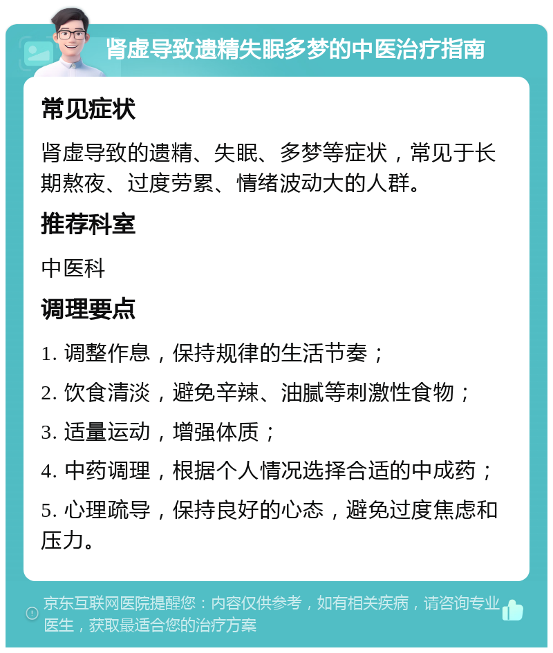 肾虚导致遗精失眠多梦的中医治疗指南 常见症状 肾虚导致的遗精、失眠、多梦等症状，常见于长期熬夜、过度劳累、情绪波动大的人群。 推荐科室 中医科 调理要点 1. 调整作息，保持规律的生活节奏； 2. 饮食清淡，避免辛辣、油腻等刺激性食物； 3. 适量运动，增强体质； 4. 中药调理，根据个人情况选择合适的中成药； 5. 心理疏导，保持良好的心态，避免过度焦虑和压力。