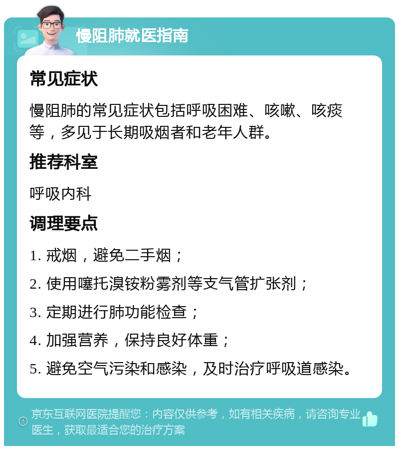 慢阻肺就医指南 常见症状 慢阻肺的常见症状包括呼吸困难、咳嗽、咳痰等，多见于长期吸烟者和老年人群。 推荐科室 呼吸内科 调理要点 1. 戒烟，避免二手烟； 2. 使用噻托溴铵粉雾剂等支气管扩张剂； 3. 定期进行肺功能检查； 4. 加强营养，保持良好体重； 5. 避免空气污染和感染，及时治疗呼吸道感染。