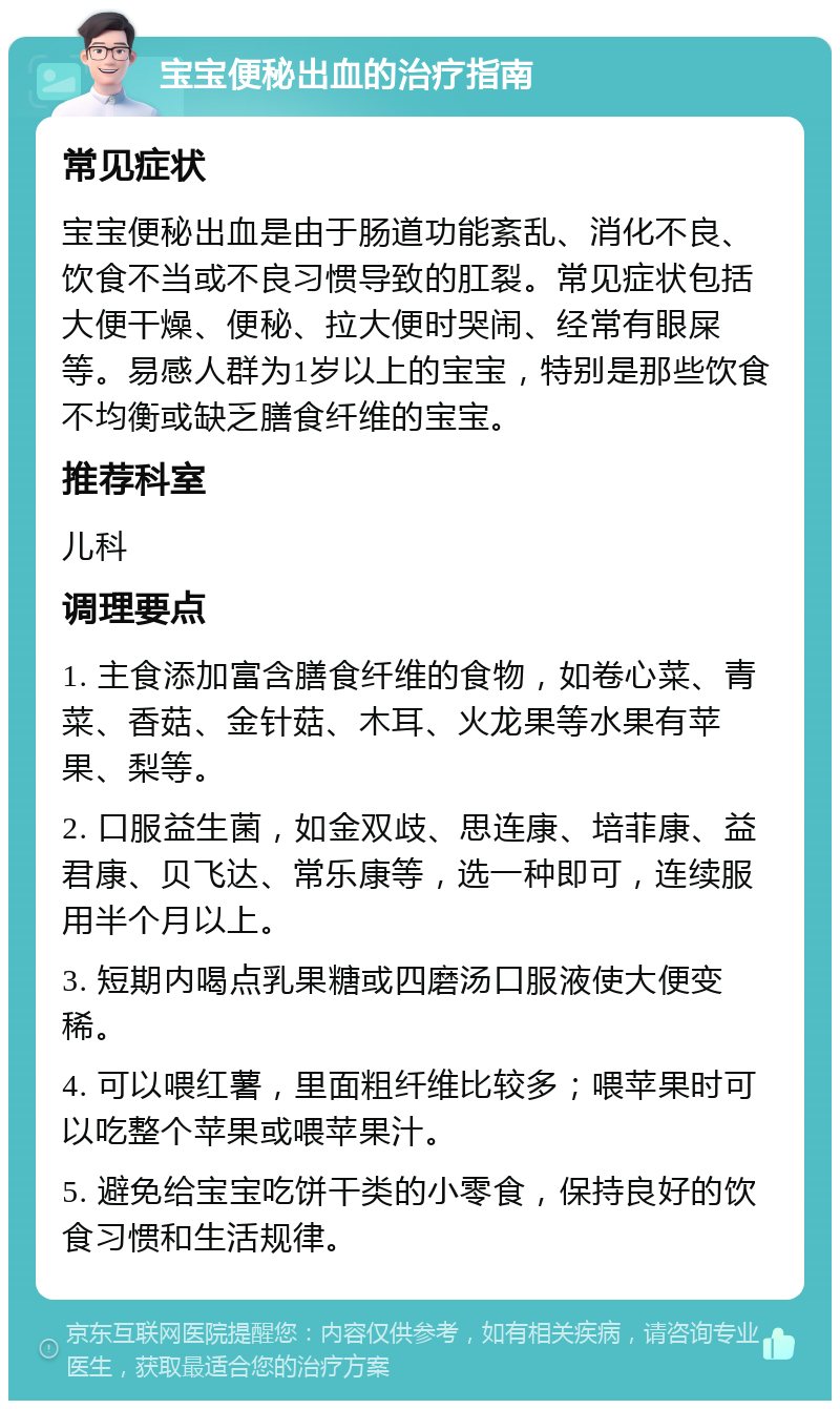 宝宝便秘出血的治疗指南 常见症状 宝宝便秘出血是由于肠道功能紊乱、消化不良、饮食不当或不良习惯导致的肛裂。常见症状包括大便干燥、便秘、拉大便时哭闹、经常有眼屎等。易感人群为1岁以上的宝宝，特别是那些饮食不均衡或缺乏膳食纤维的宝宝。 推荐科室 儿科 调理要点 1. 主食添加富含膳食纤维的食物，如卷心菜、青菜、香菇、金针菇、木耳、火龙果等水果有苹果、梨等。 2. 口服益生菌，如金双歧、思连康、培菲康、益君康、贝飞达、常乐康等，选一种即可，连续服用半个月以上。 3. 短期内喝点乳果糖或四磨汤口服液使大便变稀。 4. 可以喂红薯，里面粗纤维比较多；喂苹果时可以吃整个苹果或喂苹果汁。 5. 避免给宝宝吃饼干类的小零食，保持良好的饮食习惯和生活规律。