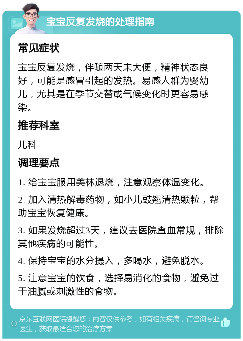 宝宝反复发烧的处理指南 常见症状 宝宝反复发烧，伴随两天未大便，精神状态良好，可能是感冒引起的发热。易感人群为婴幼儿，尤其是在季节交替或气候变化时更容易感染。 推荐科室 儿科 调理要点 1. 给宝宝服用美林退烧，注意观察体温变化。 2. 加入清热解毒药物，如小儿豉翘清热颗粒，帮助宝宝恢复健康。 3. 如果发烧超过3天，建议去医院查血常规，排除其他疾病的可能性。 4. 保持宝宝的水分摄入，多喝水，避免脱水。 5. 注意宝宝的饮食，选择易消化的食物，避免过于油腻或刺激性的食物。