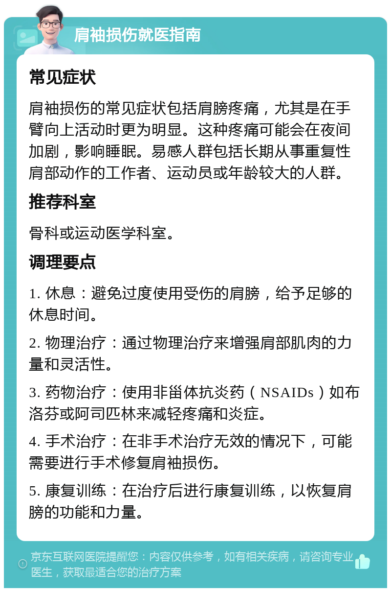 肩袖损伤就医指南 常见症状 肩袖损伤的常见症状包括肩膀疼痛，尤其是在手臂向上活动时更为明显。这种疼痛可能会在夜间加剧，影响睡眠。易感人群包括长期从事重复性肩部动作的工作者、运动员或年龄较大的人群。 推荐科室 骨科或运动医学科室。 调理要点 1. 休息：避免过度使用受伤的肩膀，给予足够的休息时间。 2. 物理治疗：通过物理治疗来增强肩部肌肉的力量和灵活性。 3. 药物治疗：使用非甾体抗炎药（NSAIDs）如布洛芬或阿司匹林来减轻疼痛和炎症。 4. 手术治疗：在非手术治疗无效的情况下，可能需要进行手术修复肩袖损伤。 5. 康复训练：在治疗后进行康复训练，以恢复肩膀的功能和力量。