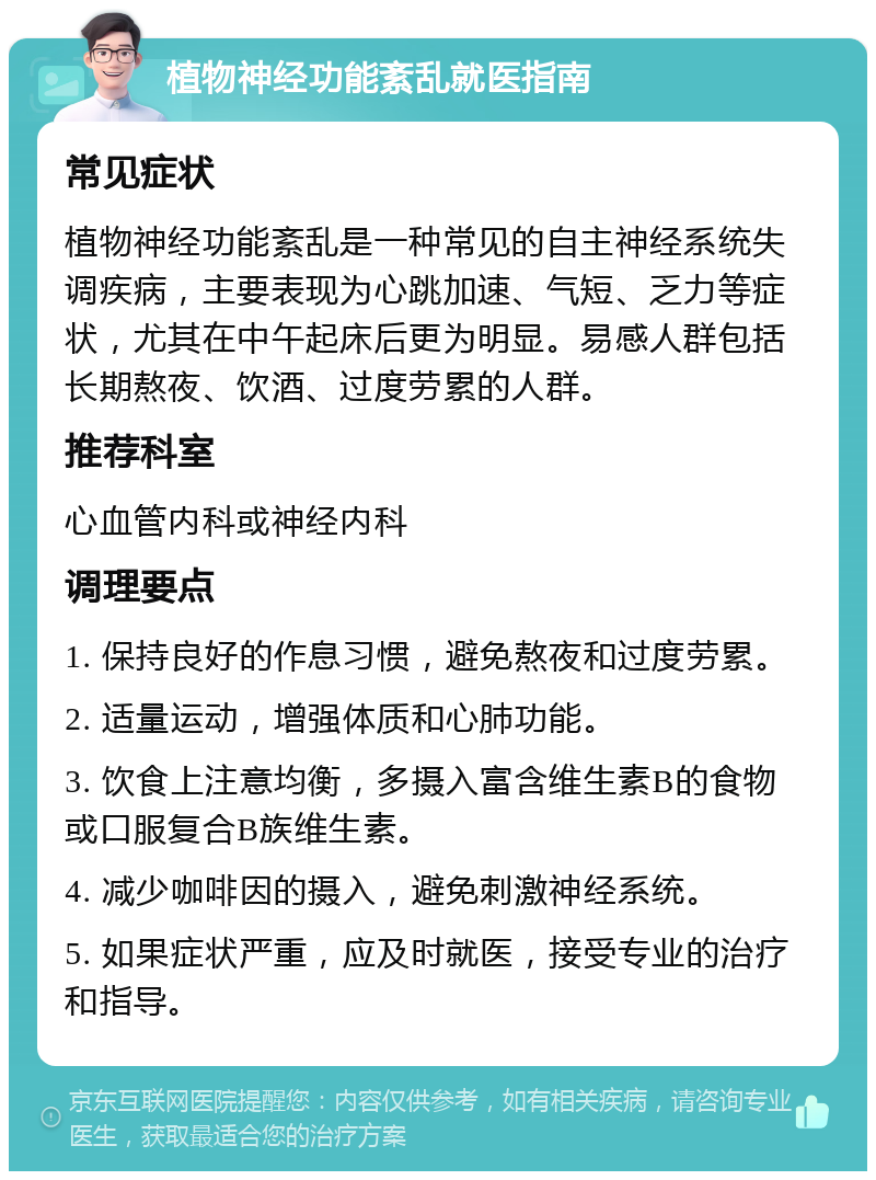 植物神经功能紊乱就医指南 常见症状 植物神经功能紊乱是一种常见的自主神经系统失调疾病，主要表现为心跳加速、气短、乏力等症状，尤其在中午起床后更为明显。易感人群包括长期熬夜、饮酒、过度劳累的人群。 推荐科室 心血管内科或神经内科 调理要点 1. 保持良好的作息习惯，避免熬夜和过度劳累。 2. 适量运动，增强体质和心肺功能。 3. 饮食上注意均衡，多摄入富含维生素B的食物或口服复合B族维生素。 4. 减少咖啡因的摄入，避免刺激神经系统。 5. 如果症状严重，应及时就医，接受专业的治疗和指导。