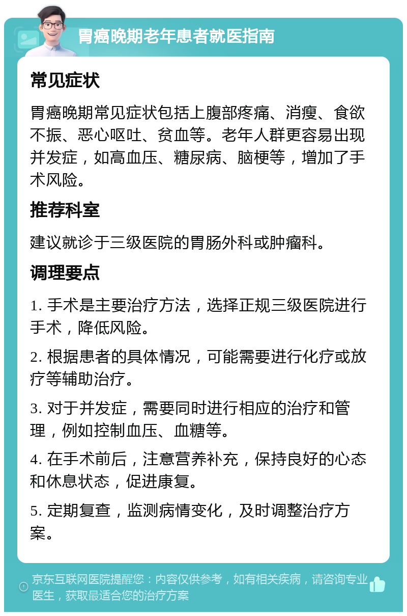 胃癌晚期老年患者就医指南 常见症状 胃癌晚期常见症状包括上腹部疼痛、消瘦、食欲不振、恶心呕吐、贫血等。老年人群更容易出现并发症，如高血压、糖尿病、脑梗等，增加了手术风险。 推荐科室 建议就诊于三级医院的胃肠外科或肿瘤科。 调理要点 1. 手术是主要治疗方法，选择正规三级医院进行手术，降低风险。 2. 根据患者的具体情况，可能需要进行化疗或放疗等辅助治疗。 3. 对于并发症，需要同时进行相应的治疗和管理，例如控制血压、血糖等。 4. 在手术前后，注意营养补充，保持良好的心态和休息状态，促进康复。 5. 定期复查，监测病情变化，及时调整治疗方案。