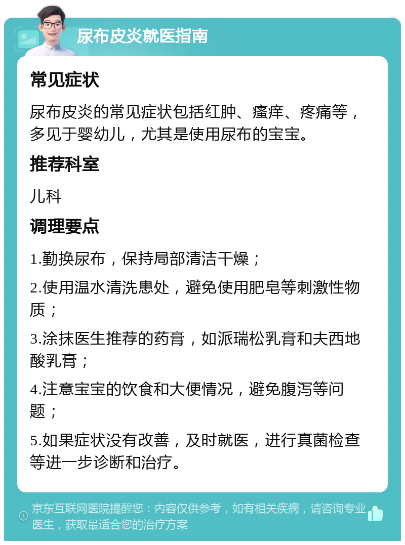 尿布皮炎就医指南 常见症状 尿布皮炎的常见症状包括红肿、瘙痒、疼痛等，多见于婴幼儿，尤其是使用尿布的宝宝。 推荐科室 儿科 调理要点 1.勤换尿布，保持局部清洁干燥； 2.使用温水清洗患处，避免使用肥皂等刺激性物质； 3.涂抹医生推荐的药膏，如派瑞松乳膏和夫西地酸乳膏； 4.注意宝宝的饮食和大便情况，避免腹泻等问题； 5.如果症状没有改善，及时就医，进行真菌检查等进一步诊断和治疗。