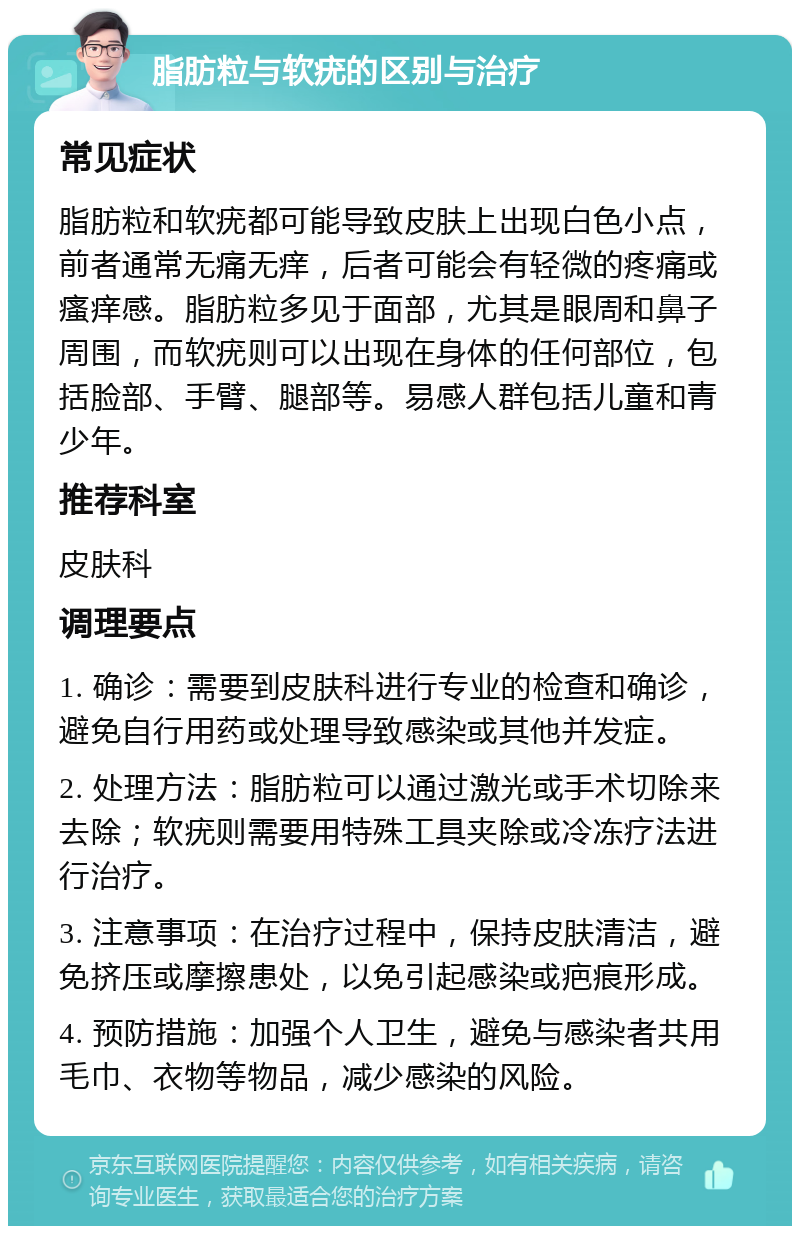 脂肪粒与软疣的区别与治疗 常见症状 脂肪粒和软疣都可能导致皮肤上出现白色小点，前者通常无痛无痒，后者可能会有轻微的疼痛或瘙痒感。脂肪粒多见于面部，尤其是眼周和鼻子周围，而软疣则可以出现在身体的任何部位，包括脸部、手臂、腿部等。易感人群包括儿童和青少年。 推荐科室 皮肤科 调理要点 1. 确诊：需要到皮肤科进行专业的检查和确诊，避免自行用药或处理导致感染或其他并发症。 2. 处理方法：脂肪粒可以通过激光或手术切除来去除；软疣则需要用特殊工具夹除或冷冻疗法进行治疗。 3. 注意事项：在治疗过程中，保持皮肤清洁，避免挤压或摩擦患处，以免引起感染或疤痕形成。 4. 预防措施：加强个人卫生，避免与感染者共用毛巾、衣物等物品，减少感染的风险。