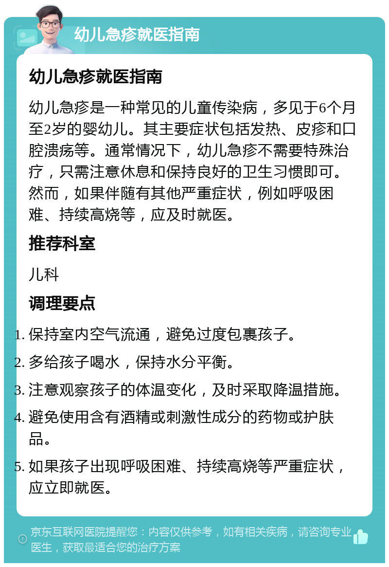 幼儿急疹就医指南 幼儿急疹就医指南 幼儿急疹是一种常见的儿童传染病，多见于6个月至2岁的婴幼儿。其主要症状包括发热、皮疹和口腔溃疡等。通常情况下，幼儿急疹不需要特殊治疗，只需注意休息和保持良好的卫生习惯即可。然而，如果伴随有其他严重症状，例如呼吸困难、持续高烧等，应及时就医。 推荐科室 儿科 调理要点 保持室内空气流通，避免过度包裹孩子。 多给孩子喝水，保持水分平衡。 注意观察孩子的体温变化，及时采取降温措施。 避免使用含有酒精或刺激性成分的药物或护肤品。 如果孩子出现呼吸困难、持续高烧等严重症状，应立即就医。