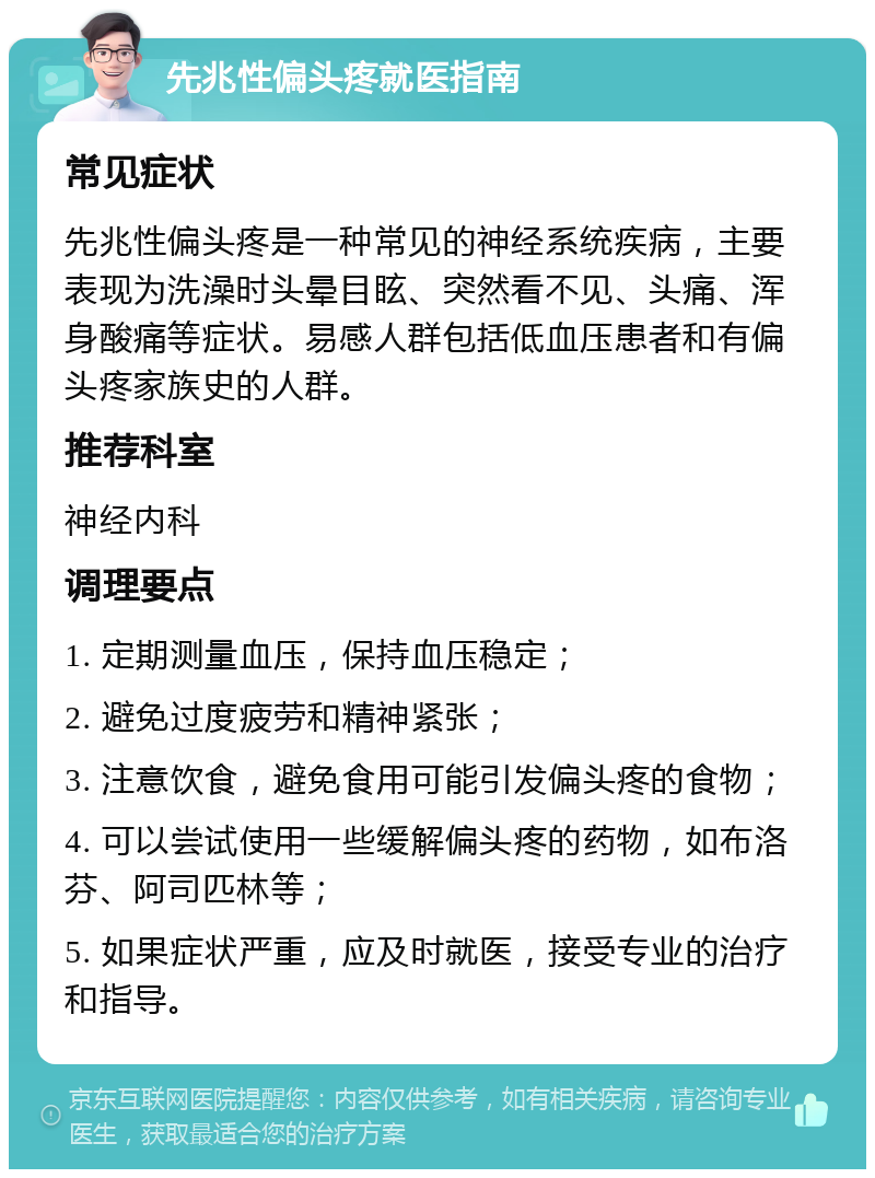 先兆性偏头疼就医指南 常见症状 先兆性偏头疼是一种常见的神经系统疾病，主要表现为洗澡时头晕目眩、突然看不见、头痛、浑身酸痛等症状。易感人群包括低血压患者和有偏头疼家族史的人群。 推荐科室 神经内科 调理要点 1. 定期测量血压，保持血压稳定； 2. 避免过度疲劳和精神紧张； 3. 注意饮食，避免食用可能引发偏头疼的食物； 4. 可以尝试使用一些缓解偏头疼的药物，如布洛芬、阿司匹林等； 5. 如果症状严重，应及时就医，接受专业的治疗和指导。