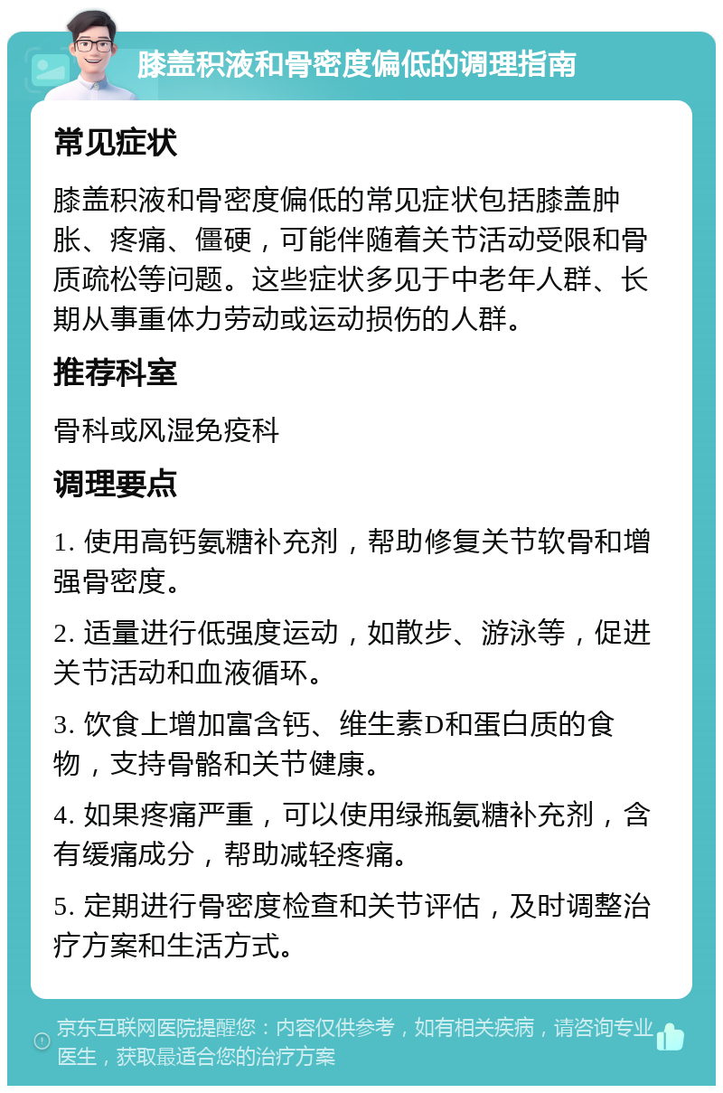 膝盖积液和骨密度偏低的调理指南 常见症状 膝盖积液和骨密度偏低的常见症状包括膝盖肿胀、疼痛、僵硬，可能伴随着关节活动受限和骨质疏松等问题。这些症状多见于中老年人群、长期从事重体力劳动或运动损伤的人群。 推荐科室 骨科或风湿免疫科 调理要点 1. 使用高钙氨糖补充剂，帮助修复关节软骨和增强骨密度。 2. 适量进行低强度运动，如散步、游泳等，促进关节活动和血液循环。 3. 饮食上增加富含钙、维生素D和蛋白质的食物，支持骨骼和关节健康。 4. 如果疼痛严重，可以使用绿瓶氨糖补充剂，含有缓痛成分，帮助减轻疼痛。 5. 定期进行骨密度检查和关节评估，及时调整治疗方案和生活方式。