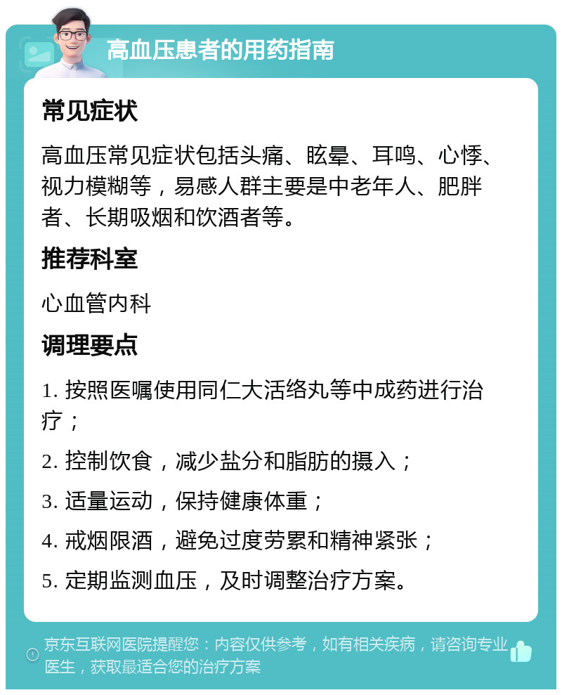 高血压患者的用药指南 常见症状 高血压常见症状包括头痛、眩晕、耳鸣、心悸、视力模糊等，易感人群主要是中老年人、肥胖者、长期吸烟和饮酒者等。 推荐科室 心血管内科 调理要点 1. 按照医嘱使用同仁大活络丸等中成药进行治疗； 2. 控制饮食，减少盐分和脂肪的摄入； 3. 适量运动，保持健康体重； 4. 戒烟限酒，避免过度劳累和精神紧张； 5. 定期监测血压，及时调整治疗方案。